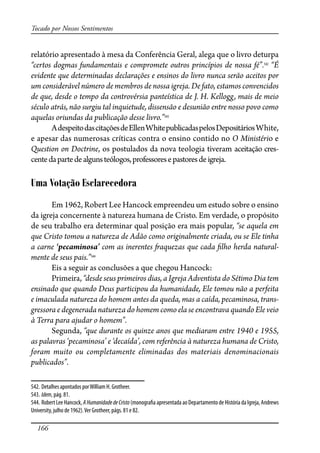 166
Tocado por Nossos Sentimentos
relatório apresentado à mesa da Conferência Geral, alega que o livro deturpa
“certos dogmas fundamentais e compromete outros princípios de nossa fé”.542
“É
evidente que determinadas declarações e ensinos do livro nunca serão aceitos por
um considerável número de membros de nossa igreja. De fato, estamos convencidos
de que, desde o tempo da controvérsia panteística de J. H. Kellogg, mais de meio
século atrás, não surgiu tal inquietude, dissensão e desunião entre nosso povo como
aquelas oriundas da publicação desse livro.”543
AdespeitodascitaçõesdeEllenWhitepublicadaspelosDepositáriosWhite,
e apesar das numerosas críticas contra o ensino contido no O Ministério e
Question on Doctrine, os postulados da nova teologia tiveram aceitação cres-
centedapartedealgunsteólogos,professoresepastoresdeigreja.
Uma Votação Esclarecedora
Em 1962, Robert Lee Hancock empreendeu um estudo sobre o ensino
da igreja concernente à natureza humana de Cristo. Em verdade, o propósito
de seu trabalho era determinar qual posição era mais popular, “se aquela em
que Cristo tomou a natureza de Adão como originalmente criada, ou se Ele tinha
a carne ‘pecaminosa’ com as inerentes �aquezas que cada �lho herda natural-
mente de seus pais.”544
Eis a seguir as conclusões a que chegou Hancock:
Primeira, “desde seus primeiros dias, a Igreja Adventista do Sétimo Dia tem
ensinado que quando Deus participou da humanidade, Ele tomou não a perfeita
e imaculada natureza do homem antes da queda, mas a caída, pecaminosa, trans-
gressora e degenerada natureza do homem como ela se encontrava quando Ele veio
à Terra para ajudar o homem”.
Segunda, “que durante os quinze anos que mediaram entre 1940 e 1955,
as palavras ‘pecaminosa’ e ‘decaída’, com referência à natureza humana de Cristo,
foram muito ou completamente eliminadas dos materiais denominacionais
publicados”.
542. Detalhes apontados porWilliam H. Grotheer.
543. Idem, pág. 81.
544. Robert Lee Hancock, AHumanidadedeCristo (monogra�a apresentada ao Departamento de História da Igreja, Andrews
University, julho de 1962).Ver Grotheer, págs. 81 e 82.
 