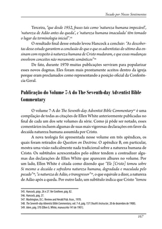 167
Tocado por Nossos Sentimentos
Terceira, “que desde 1952, �ases tais como ‘natureza humana impecável‘,
‘natureza de Adão antes da queda’, e ‘natureza humana imaculada’ têm tomado
o lugar da terminologia inicial”.545
O resultado �nal desse estudo levou Hancock a concluir: “As descober-
tas desse estudo garantem a conclusão de que o que os adventistas do sétimo dia en-
sinam com respeito à natureza humana de Cristo mudaram, e que essas mudanças
envolvem conceitos não meramente semânticos”546
De fato, durante 1970 muitas publicações serviram para popularizar
esses novos dogmas. Eles foram mais prontamente aceitos dentro da igreja
porque eram proclamados como representando a posição o�cial da Conferên-
cia Geral.
Publicação do Volume 7-A do The Seventh-day Adventist Bible
Commentary
O volume 7-A do �e Seventh-day Adventist Bible Commentary547
é uma
compilação de todas as citações de Ellen White anteriormente publicadas no
�nal de cada um dos sete volumes da série. Como já pôde ser notado, esses
comentários incluem algumas de suas mais vigorosas declarações em favor da
decaída natureza humana assumida por Cristo.
A nova teologia foi apresentada nesse volume em três apêndices, os
quais foram retirados do Question on Doctrine. O apêndice B, em particular,
mostra uma visão radicalmente nada tradicional sobre a natureza humana de
Cristo. Os subtítulos acrescentados pelo editor tendem a contradizer algu-
mas das declarações de Ellen White que aparecem alhures no volume. Por
um lado, Ellen White é citada como dizendo que “Ele [Cristo] tomou sobre
Si mesmo a decaída e so�edora natureza humana, degradada e maculada pelo
pecado”548
,“anaturezadeAdão,otransgressor”549
,oqueequivaleadizer,anatureza
de Adão após a queda. Por outro lado, um subtítulo indica que Cristo “tomou
545. Hancock, págs. 26 e 27.Ver Grotheer, pág. 82.
546. Hancock, pág. 27.
547. Washington, D.C.: Review and Herald Pub. Assn., 1970.
548. TheSeventh-dayAdventistBibleCommentary, vol. 7-A, pág. 157 (Youth’sInstructor, 20 de dezembro de 1900).
549. Idem, pág. 370 (Ellen G.White, manuscrito 141 de 1901).
 
