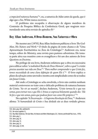 168
Tocado por Nossos Sentimentos
a impecável natureza humana”550
, ou, a natureza de Adão antes da queda, que é
algo que a Sra. White nunca escreveu.
O problema não escapuliu à observação de alguns membros da
Comissão de Pesquisa Bíblica da Conferência Geral, que reagiram reco-
mendando uma séria revisão do apêndice B.551
Roy Allan Anderson, O Deus-Homem, Sua Natureza e Obra
No mesmo ano (1970), Roy Allan Anderson publicou o livro �e God-
Man, His Nature and Work.552
O título da página de rosto chama-o de “Uma
Apresentação Escriturística na Área da Cristologia”.553
Anderson era, nesse
tempo, editor do Ministry, uma revista para pastores adventistas. Ele toma-
ra parte ativa nas reuniões com os evangélicos e foi um dos autores do livro
Questions on Doctrine.
No prólogo de seu livro, Anderson enfatizou que a obra era necessária
para edi�car sobre “a inabalável Rocha do Deus-Homem”, sobre a qual “o cristão
precisa assentar sua vida em Deus”554
“Para melhor compreender o que Cristo fez,
temos necessidade de uma clara de�nição de quem Ele é.”555
O livro explica o
planodasalvaçãocomoumtodoemostracomsimplicidadecomoeleserealiza
em Jesus Cristo.
Até onde a Cristologia se acha envolvida, o livro não contém nenhum
material controverso no trato com o delicado problema de natureza humana
de Cristo. “Ao vir ao mundo”, declara Anderson, “Cristo tornou-Se o que nos
somos, para tornar-nos o que Ele é. Irineu se expressa belamente quando diz: ‘Ele
Se fez o que nós somos, para que pudesse fazer-nos como Ele próprio é.’”556
No capítulo “A Encarnação – A Suprema Revelação de Deus,”557
Anderson
a�rma: “A humanidade de Cristo e Sua deidade são as duas verdades gêmeas.
550. Idem, pág. 446, subtítulo III.
551. Ver nosso capítulo 12.
552. Roy Allan Anderson, TheGod-Man,HisNatureandWork (Washington, D.C.: Review and Herald Pub. Assn., 1970).
553. Idem, pág. 3.
554. Idem, pág. 10.
555. Idem, pág. 14.
556. Idem, pág. 35.
557. Idem, págs. 32-48.
 