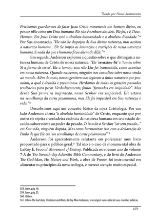 169
Tocado por Nossos Sentimentos
Precisamos guardar-nos de fazer Jesus Cristo meramente um homem divino, ou
pensar nEle como um Deus humano. Ele não é nenhum dos dois. Ele foi, e é, Deus-
Homem. Em Jesus Cristo está a absoluta humanidade e a absoluta divindade.”558
Por Sua encarnação, “Ele não Se despojou de Sua divina natureza, mas aceitou
a natureza humana... Ele Se impôs as limitações e restrições de nossa natureza
humana. E nada do que é humano �cou alienado dEle.”559
Em seguida, Anderson explorou a questão sobre o que distinguia a na-
tureza humana de Cristo de nossa natureza. “Ele ‘esvaziou-Se’ e ‘tomou sobre
Si a forma de servo’. Ele a tomou; essa não Lhe foi transmitida, como acontece
em nossa natureza. Quando nascemos, ninguém nos consultou sobre nossa vinda
ao mundo. Além do mais, nossos genitores nos legaram a única natureza que pos-
suíam, a qual é decaída e pecaminosa. Herdamos de todas as gerações passadas
tendências para pecar. Verdadeiramente, fomos “formados em iniqüidade”. Mas
desde Sua primeira inspiração, nosso Senhor era impecável. Ele estava
na semelhança da carne pecaminosa, mas Ele foi impecável em Sua natureza e
vida.”560
Descobrimos aqui um conceito básico da nova Cristologia. Por um
lado Anderson a�rma “a absoluta humanidade” de Cristo, enquanto que por
outro ele rejeita a verdadeira essência da natureza humana em seu estado de-
caído, subserviente ao poder do pecado. O fato de o Senhor “ser sem pecado...”
em Sua vida, ninguém disputa. Mas como harmonizar isso com a declaração de
Paulo de que Ele era ‘em semelhança de carne pecaminosa’”?
Anderson foi aparentemente relutante em polemizar num livro
propositado para o público geral.561
Tal não é o caso da monumental obra de
LeRoy E. Froom” Movement of Destiny. Publicada no mesmo ano do volume
7-A do �e Seventh-day Adventist Bible Commentary, e do livro de Anderson
�e God-Man, His Nature and Work, a obra de Froom foi instrumental em
alimentar os princípios da nova teologia, e merece atenção muito especial.
558. Idem, pág. 40.
559. Idem, pág. 53.
560. Ibidem.
561. O livro TheGod-Man,HisNatureandWork, de Roy Allan Anderson, teve origem numa série de suas reuniões públicas.
 