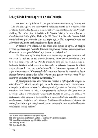 170
Tocado por Nossos Sentimentos
LeRoy Edwin Froom Aprova a Nova Teologia
Até que LeRoy Edwin Froom publicasse o Movement of Destiny, em
1970, ele conseguira um indisputável reconhecimento como pesquisador,
erudito e historiador. Sua coleção de quatro volumes intitulada �e Prophetic
Faith of Our Fathers (A Fé Profética de Nossos Pais), e os dois volumes da
Conditionalist Faith of Our Fathers (A Fé Condicionalista de Nossos Pais),
contribuíram grandemente para sua reputação.562
Não surpreende que seu
Movement of Destiny tenha recebido endosso o�cial.
O projeto teve aprovação nos mais altos níveis da igreja. O próprio
Froom declarou que “sessenta dos mais competentes eruditos denominacionais,
de uma dúzia de especialidades”, aprovaram os conteúdos.563
No Movement of Destiny, Froom apresenta as principais doutrinas ad-
ventistas na moldura de seu desenvolvimento histórico. Fica evidente que o
tópico sobre pessoa e obra de Cristo era muito caro ao seu coração. Acima de
tudo, ele desejava restabelecer a verdade sobre a natureza humana de Cristo,
a qual, de acordo com ele, uma “minoria” havia falsamente apresentado como
a posição adventista. “Como resultado”, sustentou Froom, “os adventistas foram
tremendamente censurados pelos teólogos não pertencentes à nossa fé, por
tolerarem essa errônea posição da minoria.”564
O principal objetivo de Froom era “mudar a en�aquecida imagem do
adventismo”.565
Primeiramente, por meio de discussões com representantes
evangélicos; depois, através da publicação do Question on Doctrine.566
Froom
concluiu que “acima de tudo, as compreensíveis declarações do Questions on
Doctrine sobre a preexistência e a completa deidade de Cristo, Sua impecável
natureza e vida durante a Encarnação, e o transcendente ato expiatório consu-
mado na cruz, são fatores determinantes. Muitos eruditos não-adventistas nos dis-
seram �ancamente que esses fatores �zeram com que fôssemos reconhecidos como
verdadeiros crentes cristãos.”
562. Ver a TheSeventh-dayAdventistEncyclopedia, pág. 484.
563. LeRoy Edwin Froom paraWilliam H. Grotheer, 17 de abril de 1971.Ver Grotheer, pág. 83.
564. Froom, MovementofDestiny, pág. 428. (itálicos supridos).
565. Idem, págs. 465-475.
566. Idem, págs. 476-492.
 