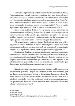 171
Tocado por Nossos Sentimentos
Na força de expressões típicas tomadas das declarações de Ellen White,
Froom considerava que ele estava em posição de fazer uma “estupenda apre-
sentação da deidade e da humanidade de Cristo.”567
A demonstração foi realizada
em 10 pontos, incluindo os seguintes e tendenciosos subtítulos: Cristo “to-
mou a impecável natureza de Adão antes da queda”; ‘assumiu ‘os riscos’ da ‘na-
tureza humana’; foi “tentado em todos os pontos ou princípios”; “levou os pecado
imputado e a culpa do mundo”; “sem as ‘paixões’ da natureza decaída”.568
Como uma matéria de fato, Froom estava apenas repetindo os
conceitos contidos no Ministry de setembro de 1956, e no livro Questions on
Doctrine. Mas sua meta consistia principalmente em colocá-los em sua
moldura histórica569
, rememorando as circunstâncias que lhe permitiram cor-
rigir o que ele considerava como a “errônea” imagem do adventismo.
O livro era bastante polêmico. Sobre a divulgação do Movement of Des-
tiny, um dos críticos de Froom escreveu: “O leitor precisa sempre estar alerta
quandoestudandoFroom,perguntando-seseeleestáapresentandoumaexplicação
completa ou se importantes aspectos foram negligenciados ou des�gurados.”570
Essaéumaavaliaçãograve,masverdadeiracomrespeitoaomodocomo
Froom tratou a história da doutrina da Encarnação. Para demonstrar que Je-
sus assumiu uma natureza impecável semelhante à de Adão antes da queda,
ele propositadamente omitiu tudo o que contrariava sua tese. Algumas vezes
referências foram apresentadas fora de sua contextuação ou sob títulos que
distorciam o signi�cado das declarações feitas pelo autor.
Não dispomos de espaço para examinar todos os problemas contidos
no Movement of Destiny. Uns poucos detalhes bastarão. Primeiramente, por
que Froom sistematicamente ignora as declarações claramente a favor do
ponto de vista de Cristo ter assumido a pecaminosa natureza humana? A
missão do historiador é reportar os fatos tão objetivamente quanto possível.
Por que, então, ele descartou todas as inequívocas declarações de Ellen White
sobre a “natureza pecaminosa”?
567. Idem, pág. 495.
568. Idem, págs. 495-499.
569. Idem, págs. 485 e 486.
570. Ingemar Linden, ApologeticsasHistory(ApologéticaComoHistória), Espectrum, outono de 1971.
 
