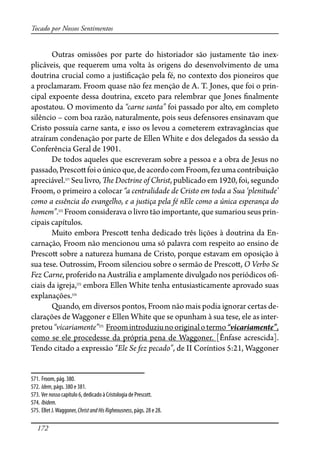 172
Tocado por Nossos Sentimentos
Outras omissões por parte do historiador são justamente tão inex-
plicáveis, que requerem uma volta às origens do desenvolvimento de uma
doutrina crucial como a justi�cação pela fé, no contexto dos pioneiros que
a proclamaram. Froom quase não fez menção de A. T. Jones, que foi o prin-
cipal expoente dessa doutrina, exceto para relembrar que Jones �nalmente
apostatou. O movimento da “carne santa” foi passado por alto, em completo
silêncio – com boa razão, naturalmente, pois seus defensores ensinavam que
Cristo possuía carne santa, e isso os levou a cometerem extravagâncias que
atraíram condenação por parte de Ellen White e dos delegados da sessão da
Conferência Geral de 1901.
De todos aqueles que escreveram sobre a pessoa e a obra de Jesus no
passado,Presco�foioúnicoque,deacordocomFroom,fezumacontribuição
apreciável.571
Seu livro, �e Doctrine of Christ, publicado em 1920, foi, segundo
Froom, o primeiro a colocar “a centralidade de Cristo em toda a Sua ‘plenitude’
como a essência do evangelho, e a justiça pela fé nEle como a única esperança do
homem”.572
Froom considerava o livro tão importante, que sumariou seus prin-
cipais capítulos.
Muito embora Presco� tenha dedicado três lições à doutrina da En-
carnação, Froom não mencionou uma só palavra com respeito ao ensino de
Presco� sobre a natureza humana de Cristo, porque estavam em oposição à
sua tese. Outrossim, Froom silenciou sobre o sermão de Presco�, O Verbo Se
Fez Carne, proferido na Austrália e amplamente divulgado nos periódicos o�-
ciais da igreja,573
embora Ellen White tenha entusiasticamente aprovado suas
explanações.574
Quando, em diversos pontos, Froom não mais podia ignorar certas de-
clarações de Waggoner e Ellen White que se opunham à sua tese, ele as inter-
pretou“vicariamente”575
Froomintroduziunooriginalotermo“vicariamente”,
como se ele procedesse da própria pena de Waggoner. [Ênfase acrescida].
Tendo citado a expressão “Ele Se fez pecado”, de II Coríntios 5:21, Waggoner
571. Froom, pág. 380.
572. Idem, págs. 380 e 381.
573. Ver nosso capítulo 6, dedicado à Cristologia de Prescott.
574. Ibidem.
575. Ellet J.Waggoner, ChristandHisRigheousness, págs. 28 e 28.
 