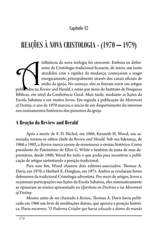 174
Capítulo 12
REAÇÕES À NOVA CRISTOLOGIA - (1970 – 1979)
A
in�uência da nova teologia foi crescente. Embora os defen-
sores da Cristologia tradicional �cassem, de início, um tanto
aturdidos com a rapidez da mudança, começaram a reagir
energicamente, principalmente através dos canais o�ciais de
mídia da igreja. No começo, eles se �zeram ouvir em artigos
publicados na Review and Herald, e então por meio do Instituto de Pesquisas
Bíblicas, em nível da Conferência Geral. Mais tarde, mediante as lições da
Escola Sabatina e em muitos livros. Em seguida à publicação do Movement
of Destiny, o ano de 1970 marcou o início de um despertamento do interesse
nos ensinamentos históricos dos pioneiros da igreja.
A Reação da Review and Herald
Após a morte de F. D. Nichol, em 1966, Kenneth H. Wood, seu as-
sociado, tornou-se editor-chefe da Review and Herald. Sob sua liderança, de
1966 a 1982, a Review nunca cessou de rememorar o ensino histórico. Como
presidente do Patrimônio de Ellen G. White e também da junta de seus de-
positários, desde 1980, Wood fez tudo o que podia para incentivar a publi-
cação de artigos sustentando a posição tradicional.
Para esse �m, Wood chamou dois editores-associados: �omas A.
Davis, em 1970, e Herbert E. Douglass, em 1971. Ambos se revelaram fortes
defensores da tradicional Cristologia adventista. Por meio de artigos, livros e
ocasionais participações nas lições da Escola Sabatina, eles sistematicamente
se opuseram ao ensino apresentado no Questions on Doctrine e no Movement
of Destiny.
Mesmo antes de ser chamado à Review, �omas A. Davis havia publi-
cado em 1966 um livro de meditações diárias, que apoiava a posição históri-
ca. Davis escreveu: “O Poderoso Criador que havia colocado o átomo do mundo
 