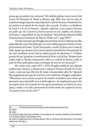 176
Tocado por Nossos Sentimentos
provou que esse poderia viver sem pecar. ‘Nós também podemos vencer como Cristo
venceu.’(O Desejado de Todas as Nações, pág. 389). Jesus não Se valeu de
nenhuma vantagem que não esteja disponível a cada ser humano. Unicamente Sua
fé constitui-se no segredo de Seu triunfo sobre o pecado. ‘A vitória e a obediência
de Cristo é a de um ser humano... Quando conferimos à Sua natureza humana
um poder que não é possível ao homem possuir em seus con�itos com Satanás,
destruímos a integralidade de Sua humanidade’ (Seventh-day Adventist Bible
Commentary, Comentários de Ellen G. White, vol. 7, pág. 929).”584
Um dos conceitos que Douglass desenvolveu em seus editoriais era-lhe
especialmente caro. Esse tinha que ver com a última geração vivente ao tem-
po do retorno de Cristo. “A fé de Jesus produz o caráter de Jesus; essa é a meta de
todos aqueles que desejam tomar parte naquela extraordinária demonstração de
um viver semelhante ao de Cristo na última geração de adventistas.”585
“A última
geração dos que ‘guardam os mandamentos de Deus e a fé de Jesus’ dissipará para
sempre todas as dúvidas remanescentes sobre se a vontade do homem, unida ao
poder de Deus, pode afastar todas as tentações de servir ao eu e ao pecado.”586
Por vários anos, entre 1971 e 1974, Douglass publicou um editorial
natalino que chamava a atenção para a natureza humana decaída de Cristo,
e para a razão por que Ele teve de tomar a humanidade sobre Si.587
Quando
lhe perguntaram por que ele escrevera esses editoriais, Douglass respondeu:
“Obviamente, isso se tornou um ponto de encontro ou bandeira para muitos que
pensavam nunca mais poder ver a verdade impressa... Eu simplesmente queria dar
um suporte mais rico ao ponto de vista que foi proeminente na história de nossa
igreja, e ainda o é na vida e pensamento de muitos irmãos da Conferência Geral,
com quem convivo no dia-a-dia.”588
584. _______, TheDemonstrationThatSettlesEverything, Review and Herald, 6 de janeiro de 1972.
585. Ibidem.
586. Ibidem.
587. Ver Why the Angels Sang, Review and Herald, 21 de dezembro de 1972; Emmanuel, God With Us, 20 de dezembro de
1973; TheMisteryofManger, 19 de dezembro de 1974.
588. Herbert E. Douglass para Bruno W. Steinweg, janeiro de 1986, em The Doctrine of the Human Nature of Christ Among
AdventistsSince1950, pág. 12.
 