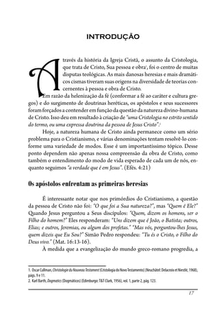 17
INTRODUÇÃO
A
través da história da Igreja Cristã, o assunto da Cristologia,
que trata de Cristo, Sua pessoa e obra1
, foi o centro de muitas
disputas teológicas. As mais danosas heresias e mais dramáti-
cos cismas tiveram suas origens na diversidade de teorias con-
cernentes à pessoa e obra de Cristo.
Em razão da helenização da fé (conformar a fé ao caráter e cultura gre-
gos) e do surgimento de doutrinas heréticas, os apóstolos e seus sucessores
foramforçadosacontenderemfunçãodaquestãodanaturezadivino-humana
de Cristo. Isso deu em resultado à criação de “uma Cristologia no estrito sentido
do termo, ou uma expressa doutrina da pessoa de Jesus Cristo”.2
Hoje, a natureza humana de Cristo ainda permanece como um sério
problema para o Cristianismo, e várias denominações tentam resolvê-lo con-
forme uma variedade de modos. Esse é um importantíssimo tópico. Desse
ponto dependem não apenas nossa compreensão da obra de Cristo, como
também o entendimento do modo de vida esperado de cada um de nós, en-
quanto seguimos “a verdade que é em Jesus”. (Efés. 4:21)
Os apóstolos enfrentam as primeiras heresias
É interessante notar que nos primórdios do Cristianismo, a questão
da pessoa de Cristo não foi: “O que foi a Sua natureza?”, mas “Quem é Ele?”
Quando Jesus perguntou a Seus discípulos: “Quem, dizem os homens, ser o
Filho do homem?” Eles responderam: “Uns dizem que é João, o Batista; outros,
Elias; e outros, Jeremias, ou algum dos profetas.” “Mas vós, perguntou-lhes Jesus,
quem dizeis que Eu Sou?” Simão Pedro respondeu: “Tu és o Cristo, o Filho do
Deus vivo.” (Mat. 16:13-16).
À medida que a evangelização do mundo greco-romano progredia, a
1. OscarCullman,ChristologieduNouveauTestament(CristologiadoNovoTestamento)(Neuchâtel:DelacroixetNiestlé,1968),
págs. 9 e 11.
2. Karl Barth, Dogmatics (Dogmáticos) (Edimburgo:T&T Clark, 1956), vol. 1, parte 2, pág. 123.
 