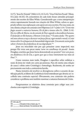 179
Tocado por Nossos Sentimentos
2:17);“JesusFoiTentado”(Heb.4:15;12:3e4);“UmaVidaSemPecado”(Rom.
8:3; João 16:33). Os comentários de cada texto foram extraídos principal-
mente dos escritos de Ellen White. Considerando que a nova interpretação
estava supostamente baseada nas citações de Ellen White, achou-se apro-
priado refutar essa explanação com apoio em seus escritos. Por essa razão, eis
esta clássica citação em conexão com Filipenses 2:5-7 e João 1:14: “Cristo não
�ngiu assumir a natureza humana; Ele de fato a tomou sobre Si... (Heb. 2:14).
Ele era o �lho de Maria; era da semente de Davi segundo a descendência humana.
É declarado ser Ele homem, o Homem Cristo Jesus.”597
E outra ainda: “Por quatro
mil anos estivera a raça a decrescer em forças físicas, vigor mental e moral; e Cristo
tomou sobre Si as �aquezas da humanidade degenerada. Unicamente assim podia
salvar o homem das profundezas de sua degradação.”598
Jesus era imaculado não por que possuísse carne impecável, mas
porque Ele viveu sem pecar numa ‘carne em semelhança do pecado’. Assim
Douglass concluiu que Jesus havia demonstrado ser possível “viver sem pecar,
em obediência à lei do Céu, a quem quer que se lance inteiramente nas mãos de
Deus”.599
Como veremos mais tarde, Douglass é especí�co sobre enfatizar a
razão de Jesus ter vindo em carne pecaminosa. Para ele existia uma relação
de causa e efeito entre Cristologia e Soterologia. Realmente, ele sentiu ser
precisamente essa toda a controvérsia havida.
Numa tentativa de resolver as divergências sobre o assunto da jus-
ti�cação pela fé, os líderes da Conferência Geral entenderam que deveria ser es-
colhida uma comissão especial. Obviamente, essa comissão não poderia
considerar o problema sem também examinar a natureza humana de Cristo.
Pesquisaremos os relatórios dessa comissão para coligir suas con-
clusões com respeito à Cristologia.
597. Idem, pág. 247.
598. _______, ODesejadodeTodasasNações, pág. 117.
599. _______, ReviewandHerald, 27 de setembro de 1906.
 