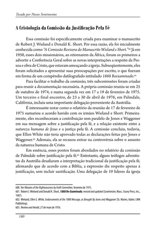 180
Tocado por Nossos Sentimentos
A Cristologia da Comissão da Justiﬁcação Pela Fé
Essa comissão foi especi�camente criada para examinar o manuscrito
de Robert J. Wieland e Donald K. Short. Por essa razão, ela foi inicialmente
conhecida como “A Comissão Revisora do Manuscrito Wieland e Short.”600
Já em
1950, esses dois missionários, ao retornarem da África, foram os primeiros a
advertir a Conferência Geral sobre as novas interpretações a respeito da Pes-
soaeobradeCristo,queestavamameaçandoaigreja.Subseqüentemente,eles
foram solicitados a apresentar suas preocupações por escrito, o que �zeram
em forma de um compêndio datilografado intitulado 1888 Reexaminado.601
Para facilitar o trabalho da comissão, três subcomissões foram criadas
para reunir a documentação necessária. A própria comissão reuniu-se em 25
de outubro de 1974, e numa segunda vez em 17 a 19 de fevereiro de 1975.
Um terceiro e final encontro, de 23 a 30 de abril de 1976, em Palmdale,
Califórnia, incluiu uma importante delegação proveniente da Austrália.
É interessante notar como o relatório da reunião de 17 de fevereiro de
1975 sumariou o acordo havido com os irmãos Wieland e Short. Primeira-
mente, eles reconheceram a contribuição sem paralelo de Jones e Waggoner
em sua mensagem sobre a justi�cação pela fé, e a relação existente entre a
natureza humana de Jesus e a justiça pela fé. A comissão concluiu, todavia,
que Ellen White não teria aprovado todas as declarações feitas por Jones e
Waggoner.602
Ademais, ela se recusou entrar na controvérsia sobre o assunto
da natureza humana de Cristo.
Em essência, esses pontos foram abordados no relatório da comissão
de Palmdale sobre justi�cação pela fé.603
Entretanto, alguns teólogos adventis-
tas da Austrália desa�aram a interpretação tradicional da justi�cação pela fé,
a�rmando que de acordo com a Bíblia, a expressão diz respeito apenas à
justi�cação, sem incluir santi�cação. Uma delegação de 19 líderes da igreja
600. Ver MinutesoftheRighteousnessbyFaithCommittee, fevereiro de 1975.
601. RobertJ.Wieland andDonaldK.Short,1888Re-Examinado,revisedandupdated(Leominster,Mass.:EuseyPress,Inc.,
1987).
602. Wieland, Ellen G. White, Endorsements of the 1888 Message, as Brought By Jones and Waggoner (St. Maries, Idaho: LMN
Publishing).
603. ReviewandHerald, 27 de maio de 1976.
 