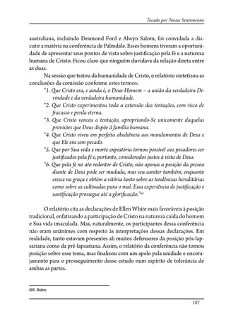 181
Tocado por Nossos Sentimentos
australiana, incluindo Desmond Ford e Alwyn Salom, foi convidada a dis-
cutir a matéria na conferência de Palmdale. Esses homens tiveram a oportuni-
dade de apresentar seus pontos de vista sobre justi�cação pela fé e a natureza
humana de Cristo. Ficou claro que ninguém duvidava da relação direta entre
as duas.
Na sessão que tratou da humanidade de Cristo, o relatório sintetizou as
conclusões da comissão conforme estes termos:
“1. Que Cristo era, e ainda é, o Deus-Homem – a união da verdadeira Di-
vindade e da verdadeira humanidade.
“2. Que Cristo experimentou toda a extensão das tentações, com risco de
�acasso e perda eterna.
“3. Que Cristo venceu a tentação, apropriando-Se unicamente daquelas
provisões que Deus dispõe à família humana.
“4. Que Cristo viveu em perfeita obediência aos mandamentos de Deus e
que Ele era sem pecado.
“5. Que por Sua vida e morte expiatória tornou possível aos pecadores ser
justi�cados pela fé e, portanto, considerados justos à vista de Deus.
“6. Que pela fé no ato redentor de Cristo, não apenas a posição da pessoa
diante de Deus pode ser mudada, mas seu caráter também, enquanto
cresce na graça e obtém a vitória tanto sobre as tendências hereditárias
como sobre as cultivadas para o mal. Essa experiência de justi�cação e
santi�cação prossegue até a glori�cação.”604
O relatório cita as declarações de Ellen White mais favoráveis à posição
tradicional, enfatizando a participação de Cristo na natureza caída do homem
e Sua vida imaculada. Mas, naturalmente, os participantes dessa conferência
não eram unânimes com respeito às interpretações dessas declarações. Em
realidade, tanto estavam presentes ali muitos defensores da posição pós-lap-
sariana como da pré-lapsariana. Assim, o relatório da conferência não tomou
posição sobre esse tema, mas �nalizou com um apelo pela unidade e encora-
jamento para o prosseguimento desse estudo num espírito de tolerância de
ambas as partes.
604. Ibidem.
 