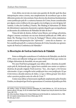 182
Tocado por Nossos Sentimentos
Com efeito, isso já não era mais uma questão de decidir qual das duas
interpretações estava correta, mas simplesmente de reconhecer que os dois
diferentes pontos de vista existiam. Esses desvios das doutrinas fundamentais
como justi�cação pela fé e a natureza humana de Cristo, foram considerados
por alguns como evidência de uma aguda crise teológica no seio da Igreja Ad-
ventista. A obra de Geo�rey J. Paxton, �e Shaking of Adventism (O Abalo
doAdventismo),representa claramenteaopiniãodaquelesqueacompanharam
as discussões da conferência de Palmdale do lado de fora.605
Vistas do lado de dentro, Arthur Leroy Moore, um teólogo adventista,
chegou à mesma conclusão em sua tese doutoral publicada em 1980, sob o
título �e �eology Crisis (A Crise da Teologia)606
Moore refuta sistematica-
mente as novas interpretações dos “reformistas” – como ele os chamou – so-
bre a justi�cação pela fé e a natureza humana de Cristo, baseadas nas apresen-
tações de Ford na Conferência de Palmdale.607
As Dissertações de Ford na Conferência de Palmdale
Entre os delegados australianos à Conferência de Palmdale, em abril de
1976, estava um in�uente teólogo por nome Desmond Ford, que ensina no
Colégio Adventista de Avondale, em seu país natal.
Por anos Ford havia propagado suas idéias sobre a doutrina da justi�-
cação pela fé, declarando que a igreja havia anulado esse ensino ao rejeitar a
doutrina do pecado original. Ford escreveu: “Isso... deu origem a três heresias
relacionadas: a) que o evangelho inclui santi�cação bem como justi�cação; b) que
Cristo tomou a decaída natureza de Adão; e c) que a ‘última geração’ deve desen-
volver caracteres perfeitos antes da volta de Cristo.”608
Como essas idéias se houvessem espalhado amplamente pelos Estados
Unidos,eradesejávelqueFordasapresentasseàComissãodaJusti�caçãoPela
605. Geo�rey J. Paxton, The Shaking of Adventism (Wilmington, Del.: Zenith Publishers, Inc., 1977). Ver Fritz Guy em
Spectrum, julho de 1978, págs. 28 a 60. Ver também David P. Du�e, Theological Issues Facing the Adventist Church (Grand
Terrace, Calif.: 1975).
606. Arthur Leroy Moore, TheologyinCrisis:AStudyofRighteousnessbyFaith (Amarillo,Tex.: Southwestern Pub. Co., 1980).
607. Com respeito à natureza humana de Cristo, ver Moore, págs. 242-292.
608. Idem, pág. 23, nota 1.
 
