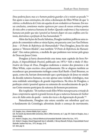 185
Tocado por Nossos Sentimentos
Deus poderia fazer, mas se o homem poderia guardar a lei e resistir ao pecado.”619
Em apoio a suas convicções, ele citou a declaração de Ellen White de que “a
vitória e a obediência de Cristo são aquelas de um verdadeiro ser humano. Em nos-
sas conclusões, cometemos muitos equívocos por causa de nossos errôneos pontos
de vista sobre a natureza humana do Senhor. Quando conferimos à Sua natureza
humana um poder que não é possível ao homem dispor em seus con�itos com Sa-
tanás, destruímos a perfeição de Sua humanidade.”620
Além das lições da Escola Sabatina, Douglas também publicou uma es-
pécie de comentário sobre as várias lições, em parceria com Leo Van Dolson:
Jesus – O Ponto de Referência da Humanidade.621
Para Douglass, Jesus foi não
apenas o “Homem-Modelo”, mas também “O Ponto de Referência da Humani-
dade”. Em outras palavras, a medida do que podemos nos tornar pela graça
de Deus em Jesus Cristo.
Douglass já havia desenvolvido esse tema num capítulo do livro Per-
feição, A Impossibilidade Possível, publicado em 1975.622
Sob o título O Mos-
truário da Graça de Deus, Douglass rea�rmou o ensino dos pioneiros e de
Ellen White, cujos escritos citou profusamente. Ele se alegrava também ao
reconhecer que proeminentes teólogos como Karl Barth e Emil Brunner, os
quais, como ele, haviam demonstrado que a participação de Jesus no estado
da decaída natureza humana, era não apenas uma verdade cristológica, mas
uma realidade soterológica de grande importância. Na ótica de Douglass, a
perfeição cristã é possível apenas na extensão do reconhecimento de que Je-
sus Cristo mesmo participou da natureza do homem pecaminoso.
Ele é explicito: “De nenhum modo Ellen White menosprezaria o triunfo de
Jesus e emprestaria suporte à grande heresia de que a natureza humana do Senhor
era a de Adão antes da queda – isenta dos riscos e da degeneração do pecado.”623
Naturalmente, Douglass não estava sozinho em relembrar qual era
o fundamento da Cristologia adventista desde o começo do movimento.
619. Douglass, Jesus,oHomem-Modelo, lição 2, seção 6.
620. The Seventh-day Adventist Bible Commentary, Ellen G. White Comments, vol. 7, pág. 929. Citado em Douglass, Jesus, o
Homem-Modelo.
621. Herbert E. Douglass, Jesus,oPontodeReferênciadaHumanidade (Nashville: Sothern Pub. Assn., 1977).
622. Herbert E. Douglass, Edward Heppenstall, Hans K. LaRondelle, C. Merwyn Maxwell, Perfeição,AImpossibilidadePossível
(Nashville: Southern Pub. Assn., 1977).Ver págs. 35-45.
623. Idem, pág. 42.
 