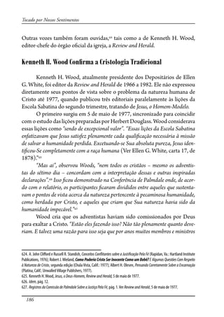 186
Tocado por Nossos Sentimentos
Outras vozes também foram ouvidas,624
tais como a de Kenneth H. Wood,
editor-chefe do órgão o�cial da igreja, a Review and Herald.
Kenneth H. Wood Conﬁrma a Cristologia Tradicional
Kenneth H. Wood, atualmente presidente dos Depositários de Ellen
G. White, foi editor da Review and Herald de 1966 a 1982. Ele não expressou
diretamente seus pontos de vista sobre o problema da natureza humana de
Cristo até 1977, quando publicou três editoriais paralelamente às lições da
Escola Sabatina do segundo trimestre, tratando de Jesus, o Homem-Modelo.
O primeiro surgiu em 5 de maio de 1977, sincronizado para coincidir
com o estudo das lições preparadas por Herbert Douglass. Wood considerava
essas lições como “sendo de excepcional valor”. “Essas lições da Escola Sabatina
enfatizavam que Jesus satisfez plenamente cada quali�cação necessária à missão
de salvar a humanidade perdida. Excetuando-se Sua absoluta pureza, Jesus iden-
ti�cou-Se completamente com a raça humana (Ver Ellen G. White, carta 17, de
1878).”625
“Mas ai”, observou Woods, “nem todos os cristãos – mesmo os adventis-
tas do sétimo dia – concordam com a interpretação dessas e outras inspiradas
declarações”.626
Isso �cou demonstrado na Conferência de Palmdale onde, de acor-
do com o relatório, os participantes �caram divididos entre aqueles que sustenta-
vam o pontos de vista acerca da natureza pertencente à pecaminosa humanidade,
como herdada por Cristo, e aqueles que criam que Sua natureza havia sido da
humanidade impecável.”627
Wood cria que os adventistas haviam sido comissionados por Deus
para exaltar a Cristo. “Estão eles fazendo isso? Não tão plenamente quanto deve-
riam. E talvez uma razão para isso seja que por anos muitos membros e ministros
624. A. John Cli�ord e Russell R. Standish, Conceitos Con�itantes sobre a Justi�cação Pela Fé (Rapidan,Va.: Hartland Institute
Publications, 1976); Robert J.Wieland, Como Poderia Cristo Ser Inocente Como um Bebê? E Algumas Questões Com Respeito
à Natureza de Cristo, segunda edição (ChulaVista, Calif.: 1977); Albert H. Olesen, Pensando Corretamente Sobre a Encarnação
(Platina, Calif.: UnwalledVillage Publishers, 1977).
625. Kenneth H.Wood, Jesus,oDeus-Homem,Reviewand Herald, 5 de maio de 1977.
626. Idem, pág. 12.
627. RegistrosdaComissãodePalmdaleSobreaJustiçaPelaFé, pág. 1.Ver ReviewandHerald, 5 de maio de 1977.
 