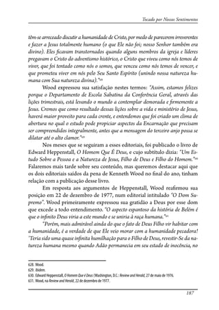 187
Tocado por Nossos Sentimentos
têm-se arreceado discutir a humanidade de Cristo, por medo de parecerem irreverentes
e fazer a Jesus totalmente humano (o que Ele não foi; nosso Senhor também era
divino). Eles �cavam transtornados quando alguns membros da igreja e líderes
pregavam o Cristo do adventismo histórico, o Cristo que viveu como nós temos de
viver, que foi tentado como nós o somos, que venceu como nós temos de vencer, e
que prometeu viver em nós pelo Seu Santo Espírito (unindo nossa natureza hu-
mana com Sua natureza divina).”628
Wood expressou sua satisfação nestes termos: “Assim, estamos felizes
porque o Departamento de Escola Sabatina da Conferência Geral, através das
lições trimestrais, está levando o mundo a contemplar demorada e �rmemente a
Jesus. Cremos que como resultado dessas lições sobre a vida e ministério de Jesus,
haverá maior proveito para cada crente, e entendemos que foi criado um clima de
abertura no qual o estudo pode propiciar aspectos da Encarnação que precisam
ser compreendidos integralmente, antes que a mensagem do terceiro anjo possa se
dilatar até o alto clamor.”629
Nos meses que se seguiram a esses editoriais, foi publicado o livro de
Edward Heppenstall, O Homem Que É Deus, e cujo subtítulo dizia: “Um Es-
tudo Sobre a Pessoa e a Natureza de Jesus, Filho de Deus e Filho do Homem.”630
Falaremos mais tarde sobre seu conteúdo, mas queremos destacar aqui que
os dois editoriais saídos da pena de Kenneth Wood no �nal do ano, tinham
relação com a publicação desse livro.
Em resposta aos argumentos de Heppenstall, Wood rea�rmou sua
posição em 22 de dezembro de 1977, num editorial intitulado “O Dom Su-
premo”. Wood primeiramente expressou sua gratidão a Deus por esse dom
que excede a todo entendimento. “O aspecto espantoso da história de Belém é
que o in�nito Deus viria a este mundo e se uniria à raça humana.”631
“Porém, mais admirável ainda do que o fato de Deus Filho vir habitar com
a humanidade, é a verdade de que Ele veio morar com a humanidade pecadora!
‘Teria sido uma quase in�nita humilhação para o Filho de Deus, revestir-Se da na-
tureza humana mesmo quando Adão permanecia em seu estado de inocência, no
628. Wood.
629. Ibidem.
630. Edward Heppenstall, OHomemQueéDeus (Washington, D.C.: ReviewandHerald, 27 de maio de 1976.
631. Wood, na ReviewandHerald, 22 de dezembro de 1977.
 