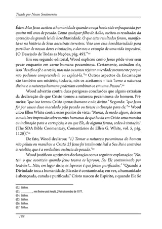 188
Tocado por Nossos Sentimentos
Éden. Mas Jesus aceitou a humanidade quando a raça havia sido en�aquecida por
quatro mil anos de pecado. Como qualquer �lho de Adão, aceitou os resultados da
operação da grande lei da hereditariedade. O que estes resultados foram, manifes-
ta-se na história de Seus ancestrais terrestres. Veio com essa hereditariedade para
partilhar de nossas dores e tentações, e dar-nos o exemplo de uma vida impecável.
(O Desejado de Todas as Nações, pág. 49).’”632
Em seu segundo editorial, Wood explicou como Jesus pôde viver sem
pecar enquanto em carne humana pecaminosa. Certamente, assinalou ele,
isso “desa�a a fé e a razão, mas não ousamos rejeitar a verdade meramente porque
não podemos compreendê-la ou explicá-la.”633
Outros aspectos da Encarnação
são também um mistério, todavia, nós os aceitamos – tais “como a natureza
divina e a natureza humana poderiam combinar-se em uma Pessoa”.634
Wood advertiu contra duas perigosas conclusões que alguns extraíam
da declaração de que Cristo tomou a natureza pecaminosa do homem. Pri-
meira: “que isso tornou Cristo apenas humano e não divino.” Segunda: “que Jesus
foi por causa disso maculado pelo pecado ou tivesse inclinação para ele.”635
Wood
citou Ellen White contra esses pontos de vista: “Nunca, de modo algum, deixem
a mais leve impressão sobre mentes humanas de que havia em Cristo uma mancha
ou inclinação para a corrupção, o ou que Ele, de alguma forma, cedeu à tentação.’
(�e SDA Bible Coomentary, Comentários de Ellen G. White, vol. 5, pág.
1128).”636
De fato, Wood declarou: “1) Tomar a natureza pecaminosa do homem
não poluiu ou manchou a Cristo. 2) Jesus foi totalmente leal a Seu Pai e contrário
à rebelião, que é a verdadeira essência do pecado.”637
Wood justi�cou a primeira declaração com a seguinte explanação: “No-
tem o que acontecia quando Jesus tocava os leprosos. Foi Ele contaminado por
tocá-los?... Não, em lugar disso, os leprosos é que foram puri�cados.” “Quando a
Divindade toca a humanidade, Ela não é contaminada; em vez, a humanidade
é abençoada, curada e puri�cada.” Cristo nasceu do Espírito, e quando Ele Se
632. Ibidem.
633. _______, em ReviewandHerald, 29 de dezembro de 1977.
634. Ibidem.
635. Ibidem.
636. Ibidem.
637. Ibidem.
 