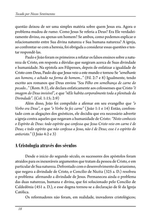 18
Tocado por Nossos Sentimentos
questão deixou de ser uma simples matéria sobre quem Jesus era. Agora o
problema mudou de rumo: Como Jesus Se referia a Deus? Era Ele verdadei-
ramente divino, ou apenas um homem? Se ambos, como podemos explicar o
relacionamento entre Sua divina natureza e Sua humana natureza? A igreja,
ao confrontar-se com a heresia, foi obrigada a considerar essas questões e ten-
tar respondê-las.
Paulo e João foram os primeiros a refutar os falsos ensinos sobre a natu-
reza de Cristo, em resposta a dúvidas que surgiram acerca de Suas divindade
e humanidade. Na epístola aos Filipenses, depois de enfatizar a igualdade de
Cristo com Deus, Paulo diz que Jesus veio a este mundo e tornou-Se “semelhante
aos homens, e achado na forma de homem...” (Fil. 2:7 e 8) Igualmente, tendo
escrito aos romanos que Deus enviou “Seu Filho em semelhança de carne do
pecado...” (Rom. 8:3), ele declara enfaticamente aos colossenses que Cristo “é
imagem do Deus invisível”, e que “nEle habita corporalmente toda a plenitude da
Divindade”. (Col. 1:15; 2:9)
Além disso, João foi compelido a a�rmar em seu evangelho que “o
Verbo era Deus”, e que “o Verbo Se fez carne” (João 1:1 e 14) Então, confron-
tado com as alegações dos gnósticos, ele decidiu que era necessário advertir
a igreja contra aqueles que negavam a humanidade de Cristo: “Nisto conheceis
o Espírito de Deus: todo espírito que confessa que Jesus Cristo veio em carne é de
Deus; e todo espírito que não confessa a Jesus, não é de Deus; esse é o espírito do
anticristo.” (I João 4:2 e 3)
A Cristologia através dos séculos
Desde o início do segundo século, os sucessores dos apóstolos foram
atraídos para os inexoráveis argumentos que tratam da pessoa de Cristo, e em
particulardeSuanatureza.Defrontadocomodesenvolvimentodoarianismo,
que negava a divindade de Cristo, o Concílio de Nicéia (325 a. D.) resolveu
o problema a�rmando a divindade de Jesus. Permaneceu ainda o problema
das duas naturezas, humana e divina, que foi solucionado pelo Concílio de
Caldedônia (451 a. D.), e esse dogma tornou-se a declaração de fé da Igreja
Católica.
Os reformadores não foram, em realidade, inovadores cristológicos;
 