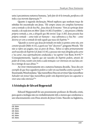 189
Tocado por Nossos Sentimentos
uniu à pecaminosa natureza humana, “pelo fato de tê-la tomado, puri�cou-a de
toda a sua inerente depravação.”638
Quanto à segunda declaração, Wood explicou que nenhum traço de
rebelião foi encontrado em Jesus. “Ele sempre estava em completa harmonia
com a vontade e a lei de Seu Pai... Jesus disse de Si mesmo: ‘Vem aí o príncipe deste
mundo; e ele nada tem em Mim’ (João 14:30). E também: ‘... não procuro a Minha
própria vontade, e, sim, a dAquele que Me enviou’ (cap. 5:30). Jesus possuía Sua
própria vontade – como todo ser humano – mas submeteu-a a Seu Pai – como
deveria ser com a vontade de todo aquele que nasce do Espírito.”639
“Quando se escreve que Jesus foi tentado em todos os pontos como nós, sem
cometer pecado (Heb. 4:15), a quem esse “nós” descreve?”, pergunta Woods. “Ele
não se refere aos pagãos, mas ao povo de Deus... Talvez se re�ra primariamente
aosS nascidos do Espírito (cf. João 3:3-8), a pessoas não mais dirigidas pela carne
e ‘na carne’, mas espiritualmente conduzidas e ‘no espírito’ (ver Rom. 8:4-9).”640
Conseqüentemente, “aqueles que são nascidos do Espírito podem, através do
poder de Cristo, resistir com êxito a cada tentação e ser vitoriosos em sua luta con-
tra o inimigo de suas almas.”641
Ao viver vitoriosamente em a natureza humana decaída, “Jesus deu um
exemplo de que Seus seguidores podem se valer em sua batalha contra o pecado.”642
Encerrando,Woodexclama:“QuemaravilhosoDeusnósservimos!Quemaravilhoso
Salvador nós temos! Que maravilhoso poder está disponível para nos capacitar a
viver uma vida vitoriosa!”643
A Cristologia de Edward Heppenstall
Edward Heppenstall foi um proeminente professor de �loso�a cristã,
para quem a teologia não era verdadeiramente útil, a menos que conduzisse a
um relacionamento com Deus através de Jesus Cristo. Nascido na Inglaterra,
638. Ibidem.
639. Ibidem.
640. Ibidem.
641. Ibidem.
642. Ibidem.
643. Ibidem.
 