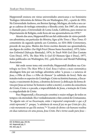 190
Tocado por Nossos Sentimentos
Heppenstall ensinou em várias universidades americanas e no Seminário
Teológico Adventista do Sétimo Dia em Washington, D.C., a partir de 1955.
Na Universidade Andrews, em Berrien Springs, Michigan, ele tinha a seu car-
go as cadeiras de teologia sistemática e �loso�a cristã. Em 1967, ele aceitou
o chamado para a Universidade de Loma Linda, Califórnia, para ensinar no
Departamento de Religião, onde �cou até sua aposentadoria em 1970.644
Através dos anos, Heppenstall foi um �el colaborador de vários periódi-
cos adventistas, em particular do Ministry, Signs of the Times e �ese Times. O
comentário da segunda epístola aos Coríntios, no SDA Bible Commentary,
procede de sua pena. Muitos dos livros escritos durante sua aposentadoria,
são dignos de crédito: Our High Priest (Nosso Sumo Sacerdote), 1972; Salva-
tion Unlimited (Salvação Ilimitada), 1974, In Touch With God (Em Contato
Com Deus), 1975, �e Man Who Is God (O Homem Que é Deus), 1977,
todos publicados em Washington, D.C., pela Review and Herald Publishing
Association.
Até onde nosso tema está envolvido, Heppenstall detalhou sua Cris-
tologia no livro The Man Who Is God. Essa é talvez a mais sistemática
abordagem feita por um teólogo adventista sobre “a pessoa e a natureza de
Jesus, o Filho de Deus e o Filho do Homem” (o subtítulo do livro). Nele são
tratados todos os aspectos da Cristologia: Cristo na história humana, a Encar-
nação, o nascimento de Jesus, a doutrina da kenosis (a abdicação da forma di-
vina por Jesus ao tornar-Se homem e sofrer a morte), o centro da consciência
de Cristo, Cristo e o pecado, a impecabilidade de Jesus, a tentação de Cristo
e a singularidade de Cristo.
Para Heppenstall, a Encarnação constitui o maior milagre de todos os
tempos e da eternidade. Ela é verdadeiramente o fato central do Cristianismo.
“Se alguém não crê na Encarnação, então é impossível compreender o que a fé
cristã representa”,645
porque, “a substância de nossa fé jaz no que Cristo foi e fez,
e não meramente no que Ele ensinou.”646
“A união do divino e do humano resultou
em duas naturezas em uma pessoa, Jesus Cristo. Daí o termo usado para Jesus –
644. VerWebster, págs. 248-346.
645. Heppenstall, pág. 21.
646. Idem, pág. 25.
 