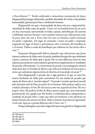 191
Tocado por Nossos Sentimentos
o Deus-Homem.”647
Tendo enfatizado o miraculoso nascimento de Jesus,
Heppenstall prossegue a�rmando a perfeita divindade de Cristo e Sua perfeita
humanidade; plenamente Deus e totalmente homem.
Heppenstall cria que a humanidade de Jesus não era a impecável hu-
manidade de Adão antes da queda. “Cristo veio na humilde forma de um servo
em Sua encarnação, representando servidão, sujeição, subordinação. Ele assumiu
a debilitada natureza humana e não a perfeita natureza que Adão possuía antes
de pecar. Jesus não veio à Terra como um novo ser humano, criado novamente
em poder e esplendor... Em lugar de comandar e reinar em poder e majestade,
ocupando um lugar de honra e preeminência entre os homens, Ele humilhou-Se
a Si mesmo. Trilhou a senda da humilhação que culminou em Sua morte sobre a
cruz.”648
Enquanto Heppenstall diferia daqueles que afirmavam que Jesus
tomouanaturezadeAdão antes da queda,tambémdivergiadosqueatribuíam
a Jesus a natureza de Adão após a queda. Ele via uma diferença entre ter uma
natureza pecaminosa e uma natureza que portava simplesmente os resultados
do pecado. Obviamente, “se a transmissão do pecado é por propagação natural,
então Jesus deve ter herdado de Maria o que todos nós herdamos de nossos pais, a
menos que admitamos alguma forma de doutrina de imaculada conceição.”649
Para Heppenstall, o pecado não é algo genético. O que os seres hu-
manos herdaram de Adão pelo nascimento foi um estado de pecado que
separa de Deus, isto é, “pecado original”. “O pecado é um fato espiritual causado
pela alienação total de Deus por parte do ser humano. Não podemos aplicar essa
condição alienada a Cristo. Ele não nasceu como nós, separado de Deus. Ele era o
próprio Deus. Ele poderia herdar de Maria apenas aquilo que seria transmitido
geneticamente. Isso signi�ca que Ele herdou a constituição física en�aquecida, os
resultados do pecado sobre o corpo, que todos nós herdamos. Com referência aos
demais homens, eles nascem sem Deus. Todos os homens necessitam de regeneração.
Cristo não. Aqui jaz a grande diferença entre Cristo e nós.”650
Porque distinguiu o pecado original do processo genético, Heppenstall
647. Idem, pág. 22.
648. Idem, pág. 74.
649. Idem, pág. 126.
650. Ibidem.
 