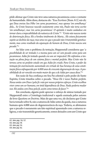 192
Tocado por Nossos Sentimentos
pôde a�rmar que Cristo não teve uma natureza pecaminosa como o restante
da humanidade. Além disso, destacou ele: “Essa Escritura [Rom. 8:3] não diz
que Deus enviou Seu Filho ‘em carne pecaminosa’, mas apenas ‘em semelhança’
dela... Se Cristo houvesse nascido exatamente como nós, Paulo não teria escrito
‘em semelhança’, mas ‘em carne pecaminosa’. O apóstolo é muito cuidadoso em
tornar clara a impecabilidade da natureza de Cristo.”651
“Cristo não nasceu isento
de deterioração física. Ele a herdou totalmente de Maria... Ele estava �sicamente
sujeito ao declínio da raça; mas uma vez que o pecado não é transmitido genetica-
mente, mas como resultado da separação do homem de Deus, Cristo nasceu sem
pecado.”652
Ao lidar com o problema da tentação, Heppenstall considerou que ‘a
possibilidade de ser tentado é a mesma para um ser sem pecado como para um
pecaminoso. Adão foi tentado quando era um ser impecável. Ele en�entou a ten-
tação na plena força de um sistema físico e mental perfeito. Mas Cristo não Se
tornou carne no perfeito estado em que Adão foi criado. Para Cristo, o poder da
tentação foi enormemente aumentado em virtude de Sua herança de uma consti-
tuição física en�aquecida por 4.000 anos de crescente degeneração da raça. A pos-
sibilidade de ser vencido era muito maior do que a de Adão por causa disso.”653
Em razão de Sua con�ança em Seu Pai celestial e pelo poder do Santo
Espírito, Cristo triunfou sobre o pecado. “Nisso Ele é nosso Padrão perfeito.
Nossa união com Deus é pela fé e não por nossos próprios esforços. Cristo escolheu
viver como um ser humano, em total dependência de Deus. Nada poderia mudar
isso. Ele andou com Deus pela fé, assim como temos de fazer.”654
Em conclusão, alguém pode apreciar o esforço de síntese tentado por
Heppenstall entre a Cristologia tradicional e aquela ensinada pelos autores
do livro Questions on Doctrine. Mais do que uma vez, ele declarou que Cristo
havia tomado sobre Si, não a natureza de Adão antes da queda, mas a natureza
humana após 4.000 anos de degenerescência da raça. Todavia, se a�rmamos
que o pecado é meramente um fato espiritual aparentado com a natureza re-
ligiosa, e não transmitido geneticamente, somos deixados com um Cristo que
651. Idem, págs. 136, 137.
652. Idem, pág. 138.
653. Idem, pág. 154.
654. Idem, pág. 162.
 