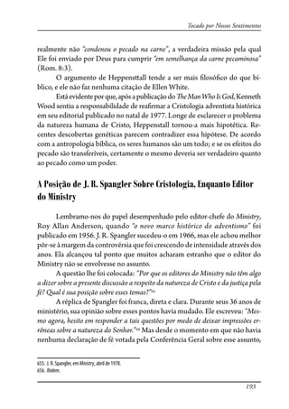 193
Tocado por Nossos Sentimentos
realmente não “condenou o pecado na carne”, a verdadeira missão pela qual
Ele foi enviado por Deus para cumprir “em semelhança da carne pecaminosa”
(Rom. 8:3).
O argumento de Heppens�all tende a ser mais �losó�co do que bí-
blico, e ele não faz nenhuma citação de Ellen White.
Estáevidenteporque,apósapublicaçãodo�eManWhoIsGod,Kenneth
Wood sentiu a responsabilidade de rea�rmar a Cristologia adventista histórica
em seu editorial publicado no natal de 1977. Longe de esclarecer o problema
da natureza humana de Cristo, Heppenstall tornou-a mais hipotética. Re-
centes descobertas genéticas parecem contradizer essa hipótese. De acordo
com a antropologia bíblica, os seres humanos são um todo; e se os efeitos do
pecado são transferíveis, certamente o mesmo deveria ser verdadeiro quanto
ao pecado como um poder.
A Posição de J. R. Spangler Sobre Cristologia, Enquanto Editor
do Ministry
Lembramo-nos do papel desempenhado pelo editor-chefe do Ministry,
Roy Allan Anderson, quando “o novo marco histórico do adventismo” foi
publicado em 1956. J. R. Spangler sucedeu-o em 1966, mas ele achou melhor
pôr-se à margem da controvérsia que foi crescendo de intensidade através dos
anos. Ela alcançou tal ponto que muitos acharam estranho que o editor do
Ministry não se envolvesse no assunto.
A questão lhe foi colocada: “Por que os editores do Ministry não têm algo
a dizer sobre a presente discussão a respeito da natureza de Cristo e da justiça pela
fé? Qual é sua posição sobre esses temas?”655
A réplica de Spangler foi franca, direta e clara. Durante seus 36 anos de
ministério, sua opinião sobre esses pontos havia mudado. Ele escreveu: “Mes-
mo agora, hesito em responder a tais questões por medo de deixar impressões er-
rôneas sobre a natureza do Senhor.”656
Mas desde o momento em que não havia
nenhuma declaração de fé votada pela Conferência Geral sobre esse assunto,
655. J. R. Spangler, em Ministry, abril de 1978.
656. Ibidem.
 