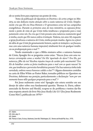 194
Tocado por Nossos Sentimentos
ele se sentiu livre para expressar seu ponto de vista.
“Antes da publicação do Questions on Doctrine e de certos artigos no Min-
istry, eu não dedicara muita atenção sobre a exata natureza de Cristo. Simples-
mente cria que Ele era Deus-Homem e O apresentava como tal nas campanhas
evangelísticas. Durante os primeiros anos de meu ministério, eu esposava �rme-
mente o ponto de vista de que Cristo tinha tendências e propensões para o mal,
justamente como nós. Eu cria que Cristo possuía uma natureza exatamente igual
à minha, exceto que Ele nunca cedera à tentação. Todavia, nos anos 50, enquanto
a igreja focalizava a natureza de Cristo, minha posição mudou. Agora era a favor
da idéia de que Cristo foi genuinamente homem, sujeito às tentações e ao �acasso,
mas com uma natureza humana impecável, totalmente livre de qualquer tendên-
cia ou predisposição para o mal.”657
Tendo examinado o que a Bíblia ensinava sobre a natureza humana
de Cristo, Spangler fez-se perguntas como estas: “Nasceu Jesus com uma na-
tureza corrompida como a minha? Foi Ele ‘apartado do útero’? Era Ele, por
natureza, �lho da ira? Recebeu injustos traços de caráter pelo nascimento? Teve
Ele de batalhar contra as fortes tendências para o mal com as quais nasceu? Se
sim, que tendências e perversões hereditárias possuía? Ou Sua natureza tinha toda
variedade, embora nunca houvesse cedido a elas?”658
Alguns elementos contidos
na carta de Ellen White ao Pastor Baker, tornados públicos no Question on
Doctrine, de�niram sua posição, particularmente a declaração “nem por um
momento houve nEle qualquer propensão para o mal”.659
Foi Jesus realmente como nós? Spangler não estava sozinho em seu
desejo de saber sobre essa fundamental questão. �omas A. Davis, editor-
associado da Review and Herald, ocupou-se do problema e tentou dar-lhe
uma resposta através do livro Was Jesus Really Like Us? (Era Jesus Realmente
Como Nós?), publicado em 1979.660
657. Ibidem.
658. Idem, pág. 23.
659. Ibidem.
660. Thomas A. Davis, FoiJesus,Realmente,ComoNós? (Washington, D.C.: Review and Herald Pub. Assn., 1979).
 