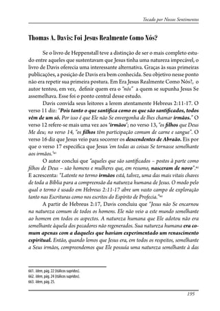195
Tocado por Nossos Sentimentos
Thomas A. Davis: Foi Jesus Realmente Como Nós?
Se o livro de Heppenstall teve a distinção de ser o mais completo estu-
do entre aqueles que sustentavam que Jesus tinha uma natureza impecável, o
livro de Davis oferecia uma interessante alternativa. Graças às suas primeiras
publicações, a posição de Davis era bem conhecida. Seu objetivo nesse ponto
não era repetir sua primeira postura. Em Era Jesus Realmente Como Nós?, o
autor tentou, em vez, de�nir quem era o “nós” a quem se supunha Jesus Se
assemelhava. Esse foi o ponto central desse estudo.
Davis convida seus leitores a lerem atentamente Hebreus 2:11-17. O
verso 11 diz: “Pois tanto o que santi�ca como os que são santi�cados, todos
vêm de um só. Por isso é que Ele não Se envergonha de lhes chamar irmãos.” O
verso 12 refere-se mais uma vez aos ‘irmãos’; no verso 13, “os �lhos que Deus
Me deu; no verso 14, “os �lhos têm participação comum de carne e sangue”. O
verso 16 diz que Jesus veio para socorrer os descendentes de Abraão. Eis por
que o verso 17 especi�ca que Jesus ‘em todas as coisas Se tornasse semelhante
aos irmãos.’661
O autor conclui que “aqueles que são santi�cados – postos à parte como
�lhos de Deus – são homens e mulheres que, em resumo, nasceram de novo”.662
E acrescenta: “Latente no termo irmãos está, talvez, uma das mais vitais chaves
de toda a Bíblia para a compreensão da natureza humana de Jesus. O modo pelo
qual o termo é usado em Hebreus 2:11-17 abre um vasto campo de exploração
tanto nas Escrituras como nos escritos do Espírito de Profecia.”663
A partir de Hebreus 2:17, Davis concluiu que “Jesus não Se encarnou
na natureza comum de todos os homens. Ele não veio a este mundo semelhante
ao homem em todos os aspectos. A natureza humana que Ele adotou não era
semelhante àquela dos pecadores não regenerados. Sua natureza humana era co-
mum apenas com a daqueles que haviam experimentado um renascimento
espiritual. Então, quando lemos que Jesus era, em todos os respeitos, semelhante
a Seus irmãos, compreendemos que Ele possuía uma natureza semelhante à das
661. Idem, pág. 22 (itálicos supridos).
662. Idem, pág. 24 (itálicos supridos).
663. Idem, pág. 25.
 
