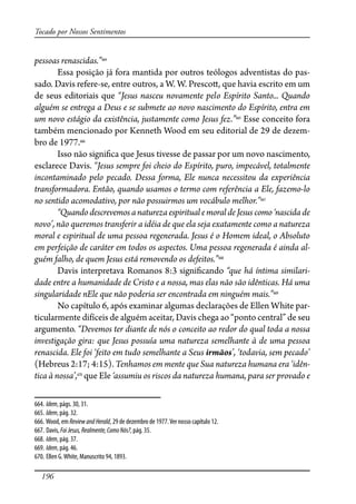 196
Tocado por Nossos Sentimentos
pessoas renascidas.”664
Essa posição já fora mantida por outros teólogos adventistas do pas-
sado. Davis refere-se, entre outros, a W. W. Presco�, que havia escrito em um
de seus editoriais que “Jesus nasceu novamente pelo Espírito Santo... Quando
alguém se entrega a Deus e se submete ao novo nascimento do Espírito, entra em
um novo estágio da existência, justamente como Jesus fez.”665
Esse conceito fora
também mencionado por Kenneth Wood em seu editorial de 29 de dezem-
bro de 1977.666
Isso não signi�ca que Jesus tivesse de passar por um novo nascimento,
esclarece Davis. “Jesus sempre foi cheio do Espírito, puro, impecável, totalmente
incontaminado pelo pecado. Dessa forma, Ele nunca necessitou da experiência
transformadora. Então, quando usamos o termo com referência a Ele, fazemo-lo
no sentido acomodativo, por não possuirmos um vocábulo melhor.”667
“QuandodescrevemosanaturezaespiritualemoraldeJesus como‘nascida de
novo’, não queremos transferir a idéia de que ela seja exatamente como a natureza
moral e espiritual de uma pessoa regenerada. Jesus é o Homem ideal, o Absoluto
em perfeição de caráter em todos os aspectos. Uma pessoa regenerada é ainda al-
guém falho, de quem Jesus está removendo os defeitos.”668
Davis interpretava Romanos 8:3 signi�cando “que há íntima similari-
dade entre a humanidade de Cristo e a nossa, mas elas não são idênticas. Há uma
singularidade nEle que não poderia ser encontrada em ninguém mais.”669
No capítulo 6, após examinar algumas declarações de Ellen White par-
ticularmente difíceis de alguém aceitar, Davis chega ao “ponto central” de seu
argumento. “Devemos ter diante de nós o conceito ao redor do qual toda a nossa
investigação gira: que Jesus possuía uma natureza semelhante à de uma pessoa
renascida. Ele foi ‘feito em tudo semelhante a Seus irmãos’, ‘todavia, sem pecado’
(Hebreus 2:17; 4:15). Tenhamos em mente que Sua natureza humana era ‘idên-
tica à nossa’,670
que Ele ‘assumiu os riscos da natureza humana, para ser provado e
664. Idem, págs. 30, 31.
665. Idem, pág. 32.
666. Wood, em ReviewandHerald, 29 de dezembro de 1977.Ver nosso capítulo 12.
667. Davis, FoiJesus,Realmente,ComoNós?, pág. 35.
668. Idem, pág. 37.
669. Idem, pág. 46.
670. Ellen G.White, Manuscrito 94, 1893.
 