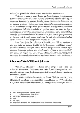 197
Tocado por Nossos Sentimentos
tentado’,671
e que tomou ‘sobre Si mesmo nossa decaída natureza’.672 , 673
“Se isso for verdade, se concordarmos que Jesus não estava �ngindo quando
Se tornou homem, então precisamos aceitar o conceito de que Ele encontrou di�cul-
dades com Sua natureza humana decaída, justamente como o ser humano – um
ser humano renascido – teria. Insistir que a natureza humana de Jesus era menos
do que a de uma pessoa regenerada, que ela era como a de alguém não-convertido,
é algo imponderável... Por outro lado, crer que Sua natureza era superior àquela
de uma pessoa convertida, é realmente colocá-Lo acima da própria humanidade, o
queéalgoigualmenteinadmissível.IssoéreivindicarparaEle vantagensquenenhum
ser humano pode ter, pois o novo nascimento é o mais alto estágio espiritual ao
qual a humanidade pode atingir em seu presente estado.”674
Para Davis, Jesus foi realmente o Deus-Homem. “Ele era um homem
com uma ‘natureza humana decaída, que foi ‘degradada e poluída pelo pecado’,
em uma ‘deteriorada condição’ com as mesmas ‘susceptibilidades’ mentais e físi-
cas que o homem pecaminoso tem, estando sujeito à ‘�aqueza da humanidade’,
sem todavia Ele próprio ser pecaminoso, e portanto, sem culpa. Ele era impecável,
inculpável; Sua vontade estava constantemente em concórdia com a de Seu Pai.”675
O Ponto de Vista de William G. Johnsson
William G. Johnsson foi indicado para o cargo de editor-chefe da
Adventist Review em 2 de dezembro de 1982. É importante para nós com-
preendermos seu ponto de vista com respeito à controvérsia sobre a natureza
humana de Cristo.676
Ele não se envolveu diretamente no debate. Todavia, expressou suas
idéias num livro sobre a epístola aos Hebreus, publicado em 1979. In Absolute
Con�dence: �e Book of Hebrews Speaks to Our Days (Em Con�ança Absoluta:
671. Ellen G.White, SignsoftheTimes, 2 de agosto de 1905.
672. _______, ODesejadodeTodasasNações, pág. 112.
673. Davis, FoiJesus,Realmente,ComoNós?, pág. 53.
674. Ibidem.
675. Idem, pág. 97.
676. Depois do dia 5 de janeiro de 1978, a ReviewandHerald passou a denominar-se AdventistReview.
 