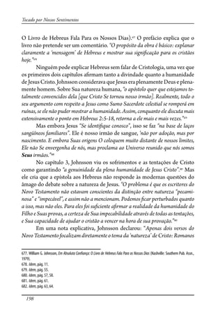 198
Tocado por Nossos Sentimentos
O Livro de Hebreus Fala Para os Nossos Dias).677
O prefácio explica que o
livro não pretende ser um comentário. “O propósito da obra é básico: explanar
claramente a ‘mensagem’ de Hebreus e mostrar sua signi�cação para os cristãos
hoje.”678
Ninguém pode explicar Hebreus sem falar de Cristologia, uma vez que
os primeiros dois capítulos a�rmam tanto a divindade quanto a humanidade
de Jesus Cristo. Johnsson considerava que Jesus era plenamente Deus e plena-
mente homem. Sobre Sua natureza humana, “o apóstolo quer que estejamos to-
talmente convencidos dela [que Cristo Se tornou nosso irmão]. Realmente, todo o
seu argumento com respeito a Jesus como Sumo Sacerdote celestial se romperá em
ruínas, se ele não puder mostrar a humanidade. Assim, conquanto ele discuta mais
extensivamente o ponto em Hebreus 2:5-18, retorna a ele mais e mais vezes.”679
Mas embora Jesus “Se identi�que conosco”, isso se faz “na base de laços
sangüíneos familiares”. Ele é nosso irmão de sangue, ‘não por adoção, mas por
nascimento. E embora Suas origens O coloquem muito distante de nossos limites,
Ele não Se envergonha de nós, mas proclama ao Universo reunido que nós somos
Seus irmãos.”680
No capítulo 3, Johnsson viu os sofrimentos e as tentações de Cristo
como garantindo “a genuinidade da plena humanidade de Jesus Cristo”.681
Mas
ele cria que a epístola aos Hebreus não responde às modernas questões do
âmago do debate sobre a natureza de Jesus. “O problema é que os escritores do
Novo Testamento não estavam conscientes da distinção entre natureza “pecami-
nosa” e “impecável”, e assim não a mencionam. Podemos �car perturbados quanto
a isso, mas não eles. Para eles foi su�ciente a�rmar a realidade da humanidade do
Filho e Suas provas, a certeza de Sua impecabilidade através de todas as tentações,
e Sua capacidade de ajudar o cristão a vencer na hora de sua provação.”682
Em uma nota explicativa, Johnsson declarou: “Apenas dois versos do
Novo Testamento focalizam diretamente o tema da ‘natureza’ de Cristo: Romanos
677. William G. Johnsson, Em Absoluta Con�ança: O Livro de Hebreus Fala Para os Nossos Dias (Nashville: Southern Pub. Assn.,
1979).
678. Idem, pág. 11.
679. Idem, pág. 55.
680. Idem, pág. 57, 58.
681. Idem, pág. 61.
682. Idem, pág. 63, 64.
 