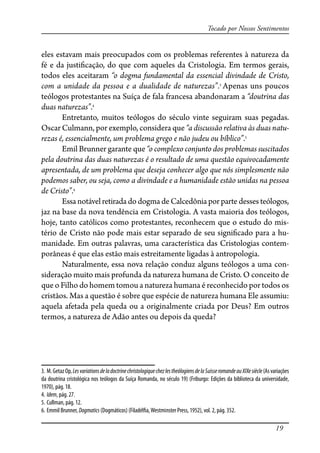 19
Tocado por Nossos Sentimentos
eles estavam mais preocupados com os problemas referentes à natureza da
fé e da justi�cação, do que com aqueles da Cristologia. Em termos gerais,
todos eles aceitaram “o dogma fundamental da essencial divindade de Cristo,
com a unidade da pessoa e a dualidade de naturezas”.3
Apenas uns poucos
teólogos protestantes na Suíça de fala francesa abandonaram a “doutrina das
duas naturezas”.4
Entretanto, muitos teólogos do século vinte seguiram suas pegadas.
Oscar Culmann, por exemplo, considera que “a discussão relativa às duas natu-
rezas é, essencialmente, um problema grego e não judeu ou bíblico”.5
Emil Brunner garante que “o complexo conjunto dos problemas suscitados
pela doutrina das duas naturezas é o resultado de uma questão equivocadamente
apresentada, de um problema que deseja conhecer algo que nós simplesmente não
podemos saber, ou seja, como a divindade e a humanidade estão unidas na pessoa
de Cristo”.6
Essa notável retirada do dogma de Calcedônia por parte desses teólogos,
jaz na base da nova tendência em Cristologia. A vasta maioria dos teólogos,
hoje, tanto católicos como protestantes, reconhecem que o estudo do mis-
tério de Cristo não pode mais estar separado de seu signi�cado para a hu-
manidade. Em outras palavras, uma característica das Cristologias contem-
porâneas é que elas estão mais estreitamente ligadas à antropologia.
Naturalmente, essa nova relação conduz alguns teólogos a uma con-
sideração muito mais profunda da natureza humana de Cristo. O conceito de
que o Filho do homem tomou a natureza humana é reconhecido por todos os
cristãos. Mas a questão é sobre que espécie de natureza humana Ele assumiu:
aquela afetada pela queda ou a originalmente criada por Deus? Em outros
termos, a natureza de Adão antes ou depois da queda?
3. M.GetazOp,LesvariationsdeladoctrinechristologiquechezlestheólogiensdelaSuisseromandeauXIXesiècle(Asvariações
da doutrina cristológica nos teólogos da Suíça Romanda, no século 19) (Friburgo: Edições da biblioteca da universidade,
1970), pág. 18.
4. Idem, pág. 27.
5. Cullman, pág. 12.
6. Emmil Brunner, Dogmatics (Dogmáticos) (Filadél�a,Westminster Press, 1952), vol. 2, pág. 352.
 