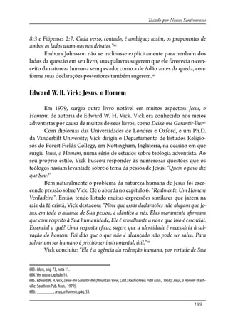 199
Tocado por Nossos Sentimentos
8:3 e Filipenses 2:7. Cada verso, contudo, é ambíguo; assim, os proponentes de
ambos os lados usam-nos nos debates.”683
Embora Johnsson não se inclinasse explicitamente para nenhum dos
lados da questão em seu livro, suas palavras sugerem que ele favorecia o con-
ceito da natureza humana sem pecado, como a de Adão antes da queda, con-
forme suas declarações posteriores também sugerem.684
Edward W. H. Vick: Jesus, o Homem
Em 1979, surgiu outro livro notável em muitos aspectos: Jesus, o
Homem, de autoria de Edward W. H. Vick. Vick era conhecido nos meios
adventistas por causa de muitos de seus livros, como Deixe-me Garantir-lhe.685
Com diplomas das Universidades de Londres e Oxford, e um Ph.D.
da Vanderbilt University, Vick dirigia o Departamento de Estudos Religio-
sos do Forest Fields College, em No�ingham, Inglaterra, na ocasião em que
surgiu Jesus, o Homem, numa série de estudos sobre teologia adventista. Ao
seu próprio estilo, Vick buscou responder às numerosas questões que os
teólogos haviam levantado sobre o tema da pessoa de Jesus: “Quem o povo diz
que Sou?”
Bem naturalmente o problema da natureza humana de Jesus foi exer-
cendopressãosobreVick.Eleoabordanocapítulo6:“Realmente,UmHomem
Verdadeiro”. Então, tendo listado muitas expressões similares que jazem na
raiz da fé cristã, Vick destacou: “Note que essas declarações não alegam que Je-
sus, em todo o alcance de Sua pessoa, é idêntico a nós. Elas meramente a�rmam
que com respeito à Sua humanidade, Ele é semelhante a nós e que isso é essencial.
Essencial a quê? Uma resposta e�caz sugere que a identidade é necessária à sal-
vação do homem. Foi dito que o que não é alcançado não pode ser salvo. Para
salvar um ser humano é preciso ser instrumental, útil.”686
Vick concluiu: “Ele é a agência da redenção humana, por virtude de Sua
683. Idem, pág. 73, nota 11.
684. Ver nosso capítulo 14.
685. EdwardW. H.Vick, Deixe-me Garantir-lhe (MountainView, Calif.: Paci�c Press Publ Assn., 1968); Jesus, o Homem (Nash-
ville: Southern Pub. Assn., 1979).
686. _______, Jesus,oHomem, pág. 53.
 