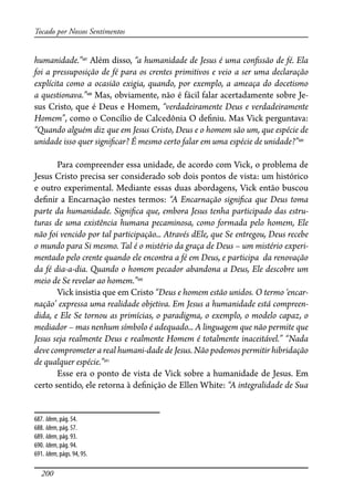 200
Tocado por Nossos Sentimentos
humanidade.”687
Além disso, “a humanidade de Jesus é uma con�ssão de fé. Ela
foi a pressuposição de fé para os crentes primitivos e veio a ser uma declaração
explícita como a ocasião exigia, quando, por exemplo, a ameaça do docetismo
a questionava.”688
Mas, obviamente, não é fácil falar acertadamente sobre Je-
sus Cristo, que é Deus e Homem, “verdadeiramente Deus e verdadeiramente
Homem”, como o Concílio de Calcedônia O de�niu. Mas Vick perguntava:
“Quando alguém diz que em Jesus Cristo, Deus e o homem são um, que espécie de
unidade isso quer signi�car? É mesmo certo falar em uma espécie de unidade?”689
Para compreender essa unidade, de acordo com Vick, o problema de
Jesus Cristo precisa ser considerado sob dois pontos de vista: um histórico
e outro experimental. Mediante essas duas abordagens, Vick então buscou
de�nir a Encarnação nestes termos: “A Encarnação signi�ca que Deus toma
parte da humanidade. Signi�ca que, embora Jesus tenha participado das estru-
turas de uma existência humana pecaminosa, como formada pelo homem, Ele
não foi vencido por tal participação... Através dEle, que Se entregou, Deus recebe
o mundo para Si mesmo. Tal é o mistério da graça de Deus – um mistério experi-
mentado pelo crente quando ele encontra a fé em Deus, e participa da renovação
da fé dia-a-dia. Quando o homem pecador abandona a Deus, Ele descobre um
meio de Se revelar ao homem.”690
Vick insistia que em Cristo “Deus e homem estão unidos. O termo ‘encar-
nação’ expressa uma realidade objetiva. Em Jesus a humanidade está compreen-
dida, e Ele Se tornou as primícias, o paradigma, o exemplo, o modelo capaz, o
mediador – mas nenhum símbolo é adequado... A linguagem que não permite que
Jesus seja realmente Deus e realmente Homem é totalmente inaceitável.” “Nada
deve comprometer a real humani-dade de Jesus. Não podemos permitir hibridação
de qualquer espécie.”691
Esse era o ponto de vista de Vick sobre a humanidade de Jesus. Em
certo sentido, ele retorna à de�nição de Ellen White: “A integralidade de Sua
687. Idem, pág. 54.
688. Idem, pág. 57.
689. Idem, pág. 93.
690. Idem, pág. 94.
691. Idem, págs. 94, 95.
 
