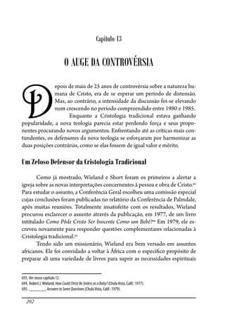 202
Capítulo 13
O AUGE DA CONTROVÉRSIA
D
epois de mais de 25 anos de controvérsia sobre a natureza hu-
mana de Cristo, era de se esperar um período de distensão.
Mas, ao contrário, a intensidade da discussão foi-se elevando
num crescendo no período compreendido entre 1980 e 1985.
Enquanto a Cristologia tradicional estava ganhando
popularidade, a nova teologia parecia estar perdendo força e seus propo-
nentes procurando novos argumentos. Enfrentando até as críticas mais con-
tundentes, os defensores da nova teologia se esforçaram por harmonizar as
duas posições contrárias, como se elas fossem de igual valor e mérito.
Um Zeloso Defensor da Cristologia Tradicional
Como já mostrado, Wieland e Short foram os primeiros a alertar a
igreja sobre as novas interpretações concernentes à pessoa e obra de Cristo.693
Para estudar o assunto, a Conferência Geral escolheu uma comissão especial
cujas conclusões foram publicadas no relatório da Conferência de Palmdale,
após muitas reuniões. Totalmente insatisfeito com os resultados, Wieland
procurou esclarecer o assunto através da publicação, em 1977, de um livro
intitulado Como Pôde Cristo Ser Inocente Como um Bebê?694
Em 1979, ele es-
creveu novamente para responder questões complementares relacionadas à
Cristologia tradicional.695
Tendo sido um missionário, Wieland era bem versado em assuntos
africanos. Ele foi convidado a voltar à África com o especí�co propósito de
preparar ali uma variedade de livros para suprir as necessidades espirituais
693. Ver nosso capítulo 12.
694. Robert J.Wieland, HowCouldChristBeSinlessasaBaby? (ChulaVista, Calif.: 1977).
695. _______, AnswerstoSomeQuestions(ChulaVista, Calif.: 1979).
 