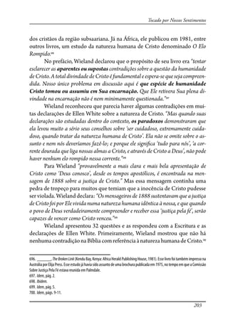 203
Tocado por Nossos Sentimentos
dos cristãos da região subsaariana. Já na África, ele publicou em 1981, entre
outros livros, um estudo da natureza humana de Cristo denominado O Elo
Rompido.696
No prefácio, Wieland declarou que o propósito de seu livro era “tentar
esclarecer as aparentes ou supostas contradições sobre a questão da humanidade
de Cristo. A total divindade de Cristo é fundamental e espera-se que seja compreen-
dida. Nosso único problema em discussão aqui é que espécie de humanidade
Cristo tomou ou assumiu em Sua encarnação. Que Ele retivera Sua plena di-
vindade na encarnação não é nem minimamente questionada.”697
Wieland reconheceu que parecia haver algumas contradições em mui-
tas declarações de Ellen White sobre a natureza de Cristo. “Mas quando suas
declarações são estudadas dentro do contexto, os paradoxos demonstraram que
ela levou muito a sério seus conselhos sobre ‘ser cuidadoso, extremamente cuida-
doso, quando tratar da natureza humana de Cristo’. Ela não se omite sobre o as-
sunto e nem nós deveríamos fazê-lo; e porque ele signi�ca ‘tudo para nós’, ‘a cor-
rente dourada que liga nossas almas a Cristo, e através de Cristo a Deus’, não pode
haver nenhum elo rompido nessa corrente.”698
Para Wieland “provavelmente a mais clara e mais bela apresentação de
Cristo como ‘Deus conosco’, desde os tempos apostólicos, é encontrada na men-
sagem de 1888 sobre a justiça de Cristo.” Mas essa mensagem continha uma
pedra de tropeço para muitos que temiam que a inocência de Cristo pudesse
ser violada. Wieland declara: “Os mensageiros de 1888 sustentavam que a justiça
de Cristo foi por Ele vivida numa natureza humana idêntica à nossa, e que quando
o povo de Deus verdadeiramente compreender e receber essa ‘justiça pela fé’, serão
capazes de vencer como Cristo venceu.”699
Wieland apresentou 32 questões e as respondeu com a Escritura e as
declarações de Ellen White. Primeiramente, Wieland mostrou que não há
nenhumacontradiçãonaBíbliacomreferênciaànaturezahumanadeCristo.700
696. ______,TheBrokenLink(KenduBay,Kenya:AfricaHerald PublishingHouse,1981).Esselivrofoitambémimpressona
AustráliaporElijaPress.Esseestudojáhaviasidoassuntodeumabrochurapublicadaem1975,notempoemqueaComissão
Sobre Justiça Pela Fé estava reunida em Palmdale.
697. Idem, pág. 2.
698. Ibidem.
699. Idem, pág. 5.
700. Idem, págs. 9-11.
 