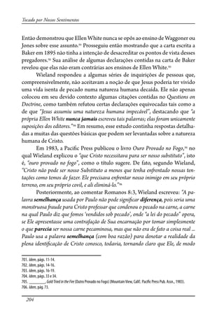 204
Tocado por Nossos Sentimentos
Então demonstrou que Ellen White nunca se opôs ao ensino de Waggoner ou
Jones sobre esse assunto.701
Prosseguiu então mostrando que a carta escrita a
Baker em 1895 não tinha a intenção de desacreditar os pontos de vista desses
pregadores.702
Sua análise de algumas declarações contidas na carta de Baker
revelou que elas não eram contrárias aos ensinos de Ellen White.703
Wieland respondeu a algumas séries de inquirições de pessoas que,
compreensivelmente, não aceitavam a noção de que Jesus poderia ter vivido
uma vida isenta de pecado numa natureza humana decaída. Ele não apenas
colocou em seu devido contexto algumas citações contidas no Questions on
Doctrine, como também refutou certas declarações equivocadas tais como a
de que “Jesus assumiu uma natureza humana impecável”, destacando que “a
própria Ellen White nunca jamais escreveu tais palavras; elas foram unicamente
suposições dos editores.”704
Em resumo, esse estudo continha respostas detalha-
das a muitas das questões básicas que podem ser levantadas sobre a natureza
humana de Cristo.
Em 1983, a Paci�c Press publicou o livro Ouro Provado no Fogo,705
no
qual Wieland explicou o “que Cristo necessitava para ser nosso substituto”, isto
é, “ouro provado no fogo”, como o título sugere. De fato, segundo Wieland,
“Cristo não pode ser nosso Substituto a menos que tenha en�entado nossas ten-
tações como temos de fazer. Ele precisava en�entar nosso inimigo em seu próprio
terreno, em seu próprio covil, e ali eliminá-lo.”706
Posteriormente, ao comentar Romanos 8:3, Wieland escreveu: “A pa-
lavra semelhança usada por Paulo não pode signi�car diferença, pois seria uma
monstruosa �aude para Cristo professar que condenou o pecado na carne, a carne
na qual Paulo diz que fomos ‘vendidos sob pecado’, onde “a lei do pecado” opera,
se Ele apresentasse uma contrafação de Sua encarnação por tomar simplesmente
o que parecia ser nossa carne pecaminosa, mas que não era de fato a coisa real ...
Paulo usa a palavra semelhança (com boa razão) para denotar a realidade da
plena identi�cação de Cristo conosco, todavia, tornando claro que Ele, de modo
701. Idem, págs. 11-14.
702. Idem, págs. 14-16.
703. Idem, págs. 16-19.
704. Idem, págs. 33 e 34.
705. _______, GoldTriedintheFire (Outro Provado no Fogo) (MountainView, Calif.: Paci�c Press Pub. Assn., 1983).
706. Idem, pág. 73.
 