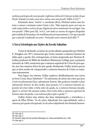 205
Tocado por Nossos Sentimentos
nenhum, participou de nosso pecado. A gloriosa vitória de Cristo jaz no fato de que
Ele foi ‘tentado em tudo, como nós o somos, mas sem pecado’ (Heb. 4:15).”707
Extraindo dessa “vitória” a conclusão óbvia, Wieland anima seus lei-
tores a vencer a tentação como Cristo o fez: “Não importa quem você seja ou
onde esteja, tenha a certeza de que Alguém já esteve exatamente em seu lugar, ‘mas
sem pecado’. Olhar para Ele, ‘vê-Lo’, com todas as nuvens do engano dissipadas
pelaverdadedeSuajustiça,‘emsemelhançadacarnepecaminosa’.Crerqueopecado
que o atrai foi ‘condenado na carne’. Você pode vencer através da fé nEle.”708
A Nova Cristologia nas Lições da Escola Sabatina
Como já declarado, as lições da escola sabatina preparadas por Herbert
E. Douglass em 1977, ensinavam que Cristo assumiu a natureza humana de
Adão após a queda. Em contraposição, as lições preparadas por Norman R.
Gulley, professor de Bíblia do Southern Missionary College, para o primeiro
trimestre de 1983, ensinavam que a natureza espiritual de Cristo foi pré-que-
da, mas Sua natureza física foi pós-queda. Realmente, Gulley tentou provar
que os dois modos de compreender a natureza humana de Cristo se realça-
vam mutuamente.
Para lograr seu intento, Gulley explicou detalhadamente essa teoria
no livro Cristo, Nosso Substituto.709
“Os adventistas do sétimo dia crêem que Jesus
Cristo era plenamente Deus e plenamente homem. Mas podemos entender a �ase
‘plenamente homem’ de dois modos. Jesus possuía (1) a natureza humana im-
pecável, tal como Adão a tinha antes da queda, ou a natureza humana decaída.
Qual é a correta? Ele assumiu ambas. Pois Cristo tinha a natureza espiritual do
homem antes da queda, e sua natureza física após a queda.”710
Gulley tentou uma síntese das duas interpretações e reivindicou o
apoio de Ellen White. “Se ela estiver defendendo Sua impecabilidade, então a
natureza pré-queda está apoiada. Se ela estiver defendendo Sua limitada humani-
707. Idem, pág. 75.
708. Idem, pág. 77.
709. Norman R. Gulley, ChristOurSubstitute (Washington, D.C.: Review and Herald Pub. Assn., 1982).
710. Idem, pág. 33.
 