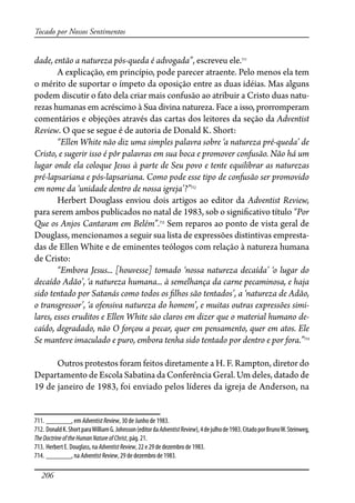 206
Tocado por Nossos Sentimentos
dade, então a natureza pós-queda é advogada”, escreveu ele.711
A explicação, em princípio, pode parecer atraente. Pelo menos ela tem
o mérito de suportar o ímpeto da oposição entre as duas idéias. Mas alguns
podem discutir o fato dela criar mais confusão ao atribuir a Cristo duas natu-
rezas humanas em acréscimo à Sua divina natureza. Face a isso, prorromperam
comentários e objeções através das cartas dos leitores da seção da Adventist
Review. O que se segue é de autoria de Donald K. Short:
“Ellen White não diz uma simples palavra sobre ‘a natureza pré-queda’ de
Cristo, e sugerir isso é pôr palavras em sua boca e promover confusão. Não há um
lugar onde ela coloque Jesus à parte de Seu povo e tente equilibrar as naturezas
pré-lapsariana e pós-lapsariana. Como pode esse tipo de confusão ser promovido
em nome da ‘unidade dentro de nossa igreja’?”712
Herbert Douglass enviou dois artigos ao editor da Adventist Review,
para serem ambos publicados no natal de 1983, sob o signi�cativo título “Por
Que os Anjos Cantaram em Belém”.713
Sem reparos ao ponto de vista geral de
Douglass, mencionamos a seguir sua lista de expressões distintivas empresta-
das de Ellen White e de eminentes teólogos com relação à natureza humana
de Cristo:
“Embora Jesus... [houvesse] tomado ‘nossa natureza decaída’ ‘o lugar do
decaído Adão’, ‘a natureza humana... à semelhança da carne pecaminosa, e haja
sido tentado por Satanás como todos os �lhos são tentados’, a ‘natureza de Adão,
o transgressor’, ‘a ofensiva natureza do homem’, e muitas outras expressões simi-
lares, esses eruditos e Ellen White são claros em dizer que o material humano de-
caído, degradado, não O forçou a pecar, quer em pensamento, quer em atos. Ele
Se manteve imaculado e puro, embora tenha sido tentado por dentro e por fora.”714
Outros protestos foram feitos diretamente a H. F. Rampton, diretor do
Departamento de Escola Sabatina da Conferência Geral. Um deles, datado de
19 de janeiro de 1983, foi enviado pelos líderes da igreja de Anderson, na
711. _______, em AdventistReview, 30 de Junho de 1983.
712. DonaldK.ShortparaWilliamG.Johnsson(editordaAdventistReview),4dejulhode1983.CitadoporBrunoW.Steinweg,
TheDoctrineoftheHumanNature ofChrist, pág. 21.
713. Herbert E. Douglass, na AdventistReview, 22 e 29 de dezembro de 1983.
714. _______, na AdventistReview, 29 de dezembro de 1983.
 