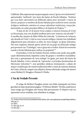 207
Tocado por Nossos Sentimentos
Califórnia.Elesexpressavam suapreocupaçãocomos“graves erros doutrinários”
apresentados “sutilmente” por meio das lições da Escola Sabatina. “Sentimos
que essas lições representam um deliberado esforço para ‘persuadir’ a massa de
leitores e preparar os membros da Escola Sabatina para receberem novos conceitos
teológicos, totalmente contrários às crenças adventistas tradicionais, crenças fun-
damentadas em sadios princípios bíblicos e do Espírito de Profecia.”715
“A lição do dia 15 de janeiro torna confusa a natureza humana de Cristo
na Encarnação, mas com decidida tendência para uma ‘natureza não decaída’”716
A escolha das citações de Ellen White foi criticada. “A doutrina da ‘natureza
não decaída de Cristo’ é vital ao novo conceito teológico. Satanás tem trabalhado
diligentemente para introduzir as idéias da ‘nova teologia’ na Igreja Adventista.
Nos anos cinqüenta, Satanás operou através de um grupo de destacados teólogos
para promover sua “Cristologia”, mas a igreja não a recebeu. Estará ele novamente
usando a Escola Sabatina para realizar seu propósito?”717
O periódico A Voz da Verdade Presente, embora não sendo uma publi-
cação denominacional, imprimiu cartas de grupos e membros escandaliza-
dos com a apresentação da ‘nova teologia’ na igreja, por meio das lições da
Escola Sabatina. Com a missão de “representar os princípios fundamentais do
Movimento Adventista”718
, esse periódico dedicou inteiramente a edição de
março à rea�rmação do ensino tradicional sobre o tema da natureza humana
de Cristo. A �m de cumprir esse objetivo, foram solicitados artigos de autores
como Herbert E. Douglas e Dennis E. Priebe.
A Voz da Verdade Presente
O artigo de Herbert Douglass trouxe seu título estampado em letras
garrafaisnotopodaprimeirapágina:“OHomemModelo”.Defato,nadahouve
nesse artigo que Douglass não tivesse dito previamente. O objetivo não era
apresentar novas verdades, mas relembrar as antigas.
715. The Voice of PresentTruth (AVoz daVerdade Presente) (Platina, Calif.: revista publicado por UnwalledVillage Publishers,
1983), pág. 13.
716. Ibidem.
717. Idem, págs. 18 e 19.
718. Idem, pág. 1.
 