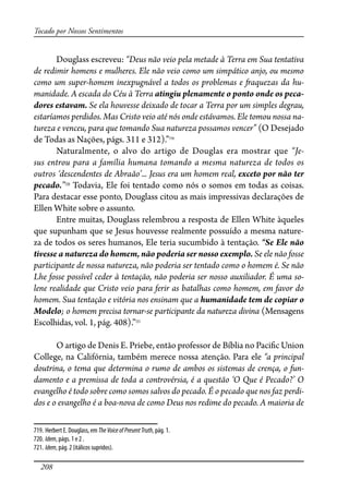 208
Tocado por Nossos Sentimentos
Douglass escreveu: “Deus não veio pela metade à Terra em Sua tentativa
de redimir homens e mulheres. Ele não veio como um simpático anjo, ou mesmo
como um super-homem inexpugnável a todos os problemas e �aquezas da hu-
manidade. A escada do Céu à Terra atingiu plenamente o ponto onde os peca-
dores estavam. Se ela houvesse deixado de tocar a Terra por um simples degrau,
estaríamos perdidos. Mas Cristo veio até nós onde estávamos. Ele tomou nossa na-
tureza e venceu, para que tomando Sua natureza possamos vencer” (O Desejado
de Todas as Nações, págs. 311 e 312).”719
Naturalmente, o alvo do artigo de Douglas era mostrar que “Je-
sus entrou para a família humana tomando a mesma natureza de todos os
outros ‘descendentes de Abraão’... Jesus era um homem real, exceto por não ter
pecado.”720
Todavia, Ele foi tentado como nós o somos em todas as coisas.
Para destacar esse ponto, Douglass citou as mais impressivas declarações de
Ellen White sobre o assunto.
Entre muitas, Douglass relembrou a resposta de Ellen White àqueles
que supunham que se Jesus houvesse realmente possuído a mesma nature-
za de todos os seres humanos, Ele teria sucumbido à tentação. “Se Ele não
tivesse a natureza do homem, não poderia ser nosso exemplo. Se ele não fosse
participante de nossa natureza, não poderia ser tentado como o homem é. Se não
Lhe fosse possível ceder à tentação, não poderia ser nosso auxiliador. É uma so-
lene realidade que Cristo veio para ferir as batalhas como homem, em favor do
homem. Sua tentação e vitória nos ensinam que a humanidade tem de copiar o
Modelo; o homem precisa tornar-se participante da natureza divina (Mensagens
Escolhidas, vol. 1, pág. 408).”721
O artigo de Denis E. Priebe, então professor de Bíblia no Paci�c Union
College, na Califórnia, também merece nossa atenção. Para ele “a principal
doutrina, o tema que determina o rumo de ambos os sistemas de crença, o fun-
damento e a premissa de toda a controvérsia, é a questão ‘O Que é Pecado?’ O
evangelho é todo sobre como somos salvos do pecado. É o pecado que nos faz perdi-
dos e o evangelho é a boa-nova de como Deus nos redime do pecado. A maioria de
719. Herbert E. Douglass, em TheVoiceofPresentTruth, pág. 1.
720. Idem, págs. 1 e 2 .
721. Idem, pág. 2 (itálicos supridos).
 