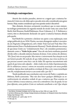 20
Tocado por Nossos Sentimentos
Cristologia contemporânea
Através dos séculos passados, atrever-se a sugerir que a natureza hu-
mana de Cristo era a de Adão após o pecado, teria sido considerado uma grave
heresia. Hoje, muitos consideram que essa questão ainda é discutível.7
Não obstante, devemos certamente reconhecer que os mais eminen-
tes teólogos protestantes da segunda metade do século vinte, tais como Karl
Barth, Emil Brunner, Rudolf Bultmann, Oscar Culmann, J. A. T. Robinson e
outros, têm-se abertamente declarado em apoio à natureza humana afetada
pela queda.
Karl Barth foi o primeiro a declarar seu apoio a essa explanação, num
artigo publicado já em 1934.8
Porém, sua mais abrangente análise é encontra-
da em Dogmatics (Dogmáticos), sob o título Truly God and Truly Man (Ver-
dadeiramente Deus e Verdadeiramente Homem).9
Tendo a�rmado sua crença
de que Jesus Cristo era “verdadeiramente Deus”, ele considera pormenoriza-
damente como o “Verbo Se fez carne”. Para ele não havia nenhuma possível
dúvida sobre a decaída natureza humana de Jesus. Com certeza ele a�rmou:
“Ele (Jesus) não era um pecador. Mas interior e exteriormente Sua situação era de
um homem pecador. Ele nada fez do que Adão praticou, mas viveu na forma em
que precisou assumir como base o ato de Adão. Ele suportou inocentemente tudo
aquilo de que temos sido culpados – Adão e todos nós em Adão. Espontaneamente,
Ele Se solidarizou conosco e entrou em necessária associação com nossa perdida
existência. Apenas desse modo poderia a revelação de Deus a nós e nossa reconciliação
com Ele, manifestamente tornar-se um evento nEle e por Ele.”10
Tendo justi�cado suas conclusões com versos de Paulo e a epístola aos
Hebreus, Barth acrescenta: “Mas não deve haver qualquer debilitação ou en-
sombrecimento da salvadora verdade de que a natureza que Deus assumiu em
Cristo é idêntica à nossa natureza, como nós a entendemos à luz da queda. Se isso
fosse diferente, como poderia Cristo ser realmente semelhante a nós? Que relação
7. Henri Blocher, Christologie (Cristologia), série Fac. Etude,Vaux-sur-Seine: 1984), vol. 2, págs. 189-192.
8. Karl Barth, O�enbarung, Kirche, Theologie (Teologia Eclesiástica da Revelação), em Theologische Existenz Heute (Existência
Teológica Hoje) (Munique: 1934).
9. Barth, Dogmatics, vol. 1, parte 2, págs. 132-171.
10. Idem, pág. 152.
 
