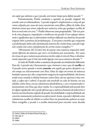 209
Tocado por Nossos Sentimentos
nós supõe que sabemos o que é pecado, sem tomar tempo para de�nir pecado.”722
Primeiramente, Priebe conduziu a questão ao pecado original. De
acordo com os reformadores, “o pecado original é simplesmente a crença de que
somos culpados por causa de nosso nascimento como �lhos e �lhas de Adão. Essa
doutrina ensina que somos culpados por natureza, antes que qualquer escolha do
bem ou mal entre em cena.”723
Priebe observou com propriedade: “Sob esse pon-
to de vista, �aqueza, imperfeições e tendências são pecado. É um enfoque interes-
sante e signi�cativo que os reformadores tenham edi�cado sua doutrina do pecado
original sobre a premissa da predestinação... É um pouco estranho que conquanto
a predestinação tenha sido rejeitada pela maioria dos cristãos hoje, o pecado origi-
nal é ainda visto como o fundamento do correto ensino evangélico.”724
“Obviamente, Ele [Cristo] tem de possuir uma natureza impecável, total-
mente diferente da natureza que você e eu herdamos por nascimento... Por causa
da crença de que a natureza pecaminosa envolve culpa à vista de Deus, é absoluta-
mente imperativo que Cristo não tenha ligação com nossa natureza decaída.”725
A visão de Priebe sobre a natureza do pecado era totalmente diferente.
Para ele, “o pecado não é basicamente o que o homem é, mas o que ele escolhe ser.
O pecado ocorre quando a mente consente com aquilo que parece desejável e as-
sim rompe seu relacionamento com Deus. Falar de culpa em termos de natureza
herdada é passar por alto a importante categoria da responsabilidade. Até termos
unido nossa vontade à rebelião humana contra Deus, até nos opormos à Sua von-
tade, a culpa não é cabível. O pecado está envolvido na vida do homem, em sua
rebelião contra Deus, em sua voluntariosa desobediência, e com o transtornado re-
lacionamento com Deus que disso resulta. Se a responsabilidade pelo pecado deve
ter algum signi�cado, não se pode a�rmar que a natureza humana decaída torna o
homem inevitavelmente culpado de pecado. Inevitabilidade e responsabilidade são
conceitos mutuamente exclusíveis na esfera moral. Assim, o pecado é de�nido como
voluntariosa escolha de rebelar-se contra Deus em pensamento, palavra ou ação.
Nesse evangelho, o pecado é a escolha intencional para exercitar nossa decaída
722. Dennis E. Priebe, em TheVoiceofPresentTruth, pág. 12.
723. Idem, pág. 13.
724. Ibidem.
725. Ibidem.
 