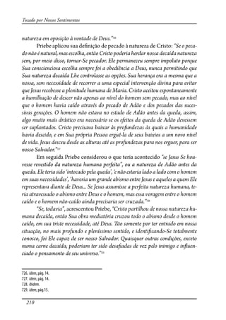 210
Tocado por Nossos Sentimentos
natureza em oposição à vontade de Deus.”726
Priebe aplicou sua de�nição de pecado à natureza de Cristo: “Se o peca-
do não é natural, mas escolha, então Cristo poderia herdar nossa decaída natureza
sem, por meio disso, tornar-Se pecador. Ele permaneceu sempre impoluto porque
Sua conscienciosa escolha sempre foi a obediência a Deus, nunca permitindo que
Sua natureza decaída Lhe controlasse as opções. Sua herança era a mesma que a
nossa, sem necessidade de recorrer a uma especial intervenção divina para evitar
que Jesus recebesse a plenitude humana de Maria. Cristo aceitou espontaneamente
a humilhação de descer não apenas ao nível do homem sem pecado, mas ao nível
que o homem havia caído através do pecado de Adão e dos pecados das suces-
sivas gerações. O homem não estava no estado de Adão antes da queda, assim,
algo muito mais drástico era necessário se os efeitos da queda de Adão devessem
ser suplantados. Cristo precisava baixar às profundezas às quais a humanidade
havia descido, e em Sua própria Pessoa erguê-la de seus baixios a um novo nível
de vida. Jesus desceu desde as alturas até as profundezas para nos erguer, para ser
nosso Salvador.”727
Em seguida Priebe considerou o que teria acontecido “se Jesus Se hou-
vesse revestido da natureza humana perfeita”, ou a natureza de Adão antes da
queda. Ele teria sido ‘intocado pela queda’, ‘e não estaria lado a lado com o homem
em suas necessidades’, ‘haveria um grande abismo entre Jesus e aqueles a quem Ele
representava diante de Deus... Se Jesus assumisse a perfeita natureza humana, te-
ria atravessado o abismo entre Deus e o homem, mas essa voragem entre o homem
caído e o homem não-caído ainda precisaria ser cruzada.”728
“Se, todavia”, acrescentou Priebe, “Cristo partilhou de nossa natureza hu-
mana decaída, então Sua obra mediatória cruzou todo o abismo desde o homem
caído, em sua triste necessidade, até Deus. Tão somente por ter entrado em nossa
situação, no mais profundo e pleníssimo sentido, e identi�cando-Se totalmente
conosco, foi Ele capaz de ser nosso Salvador. Quaisquer outras condições, exceto
numa carne decaída, poderiam ter sido desa�adas de vez pelo inimigo e in�uen-
ciado o pensamento de seu universo.”729
726. Idem, pág. 14.
727. Idem, pág. 14.
728. Ibidem.
729. Idem, pág.15.
 