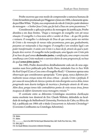 211
Tocado por Nossos Sentimentos
Priebe escreveu que esse modo de compreender a natureza humana de
CristofoitambémproclamadoporWaggonereJonesem1888,eclaramenteapoia-
doporEllenWhite.“Defato,essacompreensãodavidadeCristofoiopoderdinâmico
da mensagem – o Senhor Jesus Cristo, que foi leal a Deus em carne pecaminosa.”730
Considerando a aplicação prática da mensagem da justi�cação, Priebe
abordou-a em duas frentes. “Daqui a mensagem do evangelho vem até nossa
situação. O evangelho é a boa-nova sobre o caráter de Deus – de que Ele perdoa
e restaura. O evangelho é a declaração de Deus de que somos justos nos méritos
de Cristo e da renovação de nossas vidas pecaminosas, para que, gradualmente,
possamos ser restaurados à Sua imagem. O evangelho é um veredicto legal e um
poder transformador. A união com Cristo é a chave da fé, através da qual a justi-
�cação deve ocorrer. O evangelho inclui justi�cação, uma ligação com Cristo pela
fé na base da qual somos declarados justos, e santi�cação, uma sempre crescente
semelhança com Cristo mediante o exercício diário de uma progressiva fé, na base
da qual somos feitos justos.”731
Em 1985, Priebe desenvolveu detalhadamente cada um de seus argu-
mentos num livro publicado pela Paci�c Press, intitulado Face to Face With
the Real Gospel (Cara a Cara com o Evangelho Real).732
Citaremos apenas uma
observação que consideramos apropriada: “Como igreja, nunca de�nimos for-
malmente nossas crenças nestas três áreas críticas – pecado, Cristo e perfeição. E
por causa de nossa falta de clareza e pontos de vista divergentes acerca delas, temos
peregrinado num deserto teológico de incerteza e �ustração através de 40 anos.
Além disso, porque temos tido contraditórios pontos de vista nessas áreas, fomos
incapazes de de�nir claramente nossa mensagem e missão.”733
O contraste entre as diferentes Cristologias encontrou clari�cação
numa excelente tese doutoral de Eric Claude Webster, defendida na facul-
dade de teologia da Stellenbosch University, Província do Cabo, na África do
Sul, e publicada em 1984 sob o título Crosscurrents in Adventist Christology734
(Correntes Con�itantes na Cristologia Adventista).
730. Ibidem.
731. Ibidem.
732. _______, FacetoFaceWithTheRealGospel (MountainView, Calif.: Paci�c Press Pub. Assn., 1985).
733. Idem, pág. 9.
734. Eric ClaudeWebster, CrosscurrentsinAdventistChristology.
 