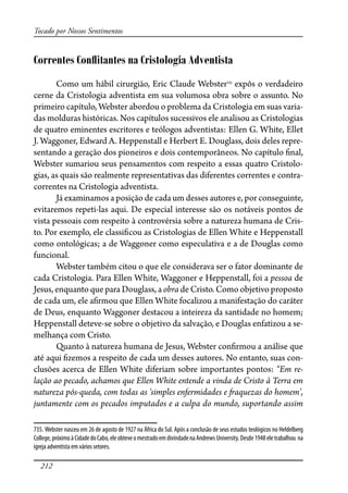 212
Tocado por Nossos Sentimentos
Correntes Conﬂitantes na Cristologia Adventista
Como um hábil cirurgião, Eric Claude Webster735
expôs o verdadeiro
cerne da Cristologia adventista em sua volumosa obra sobre o assunto. No
primeiro capítulo, Webster abordou o problema da Cristologia em suas varia-
das molduras históricas. Nos capítulos sucessivos ele analisou as Cristologias
de quatro eminentes escritores e teólogos adventistas: Ellen G. White, Ellet
J. Waggoner, Edward A. Heppenstall e Herbert E. Douglass, dois deles repre-
sentando a geração dos pioneiros e dois contemporâneos. No capítulo �nal,
Webster sumariou seus pensamentos com respeito a essas quatro Cristolo-
gias, as quais são realmente representativas das diferentes correntes e contra-
correntes na Cristologia adventista.
Já examinamos a posição de cada um desses autores e, por conseguinte,
evitaremos repeti-las aqui. De especial interesse são os notáveis pontos de
vista pessoais com respeito à controvérsia sobre a natureza humana de Cris-
to. Por exemplo, ele classi�cou as Cristologias de Ellen White e Heppenstall
como ontológicas; a de Waggoner como especulativa e a de Douglas como
funcional.
Webster também citou o que ele considerava ser o fator dominante de
cada Cristologia. Para Ellen White, Waggoner e Heppenstall, foi a pessoa de
Jesus, enquanto que para Douglass, a obra de Cristo. Como objetivo proposto
de cada um, ele a�rmou que Ellen White focalizou a manifestação do caráter
de Deus, enquanto Waggoner destacou a inteireza da santidade no homem;
Heppenstall deteve-se sobre o objetivo da salvação, e Douglas enfatizou a se-
melhança com Cristo.
Quanto à natureza humana de Jesus, Webster con�rmou a análise que
até aqui �zemos a respeito de cada um desses autores. No entanto, suas con-
clusões acerca de Ellen White diferiam sobre importantes pontos: “Em re-
lação ao pecado, achamos que Ellen White entende a vinda de Cristo à Terra em
natureza pós-queda, com todas as ‘simples enfermidades e �aquezas do homem’,
juntamente com os pecados imputados e a culpa do mundo, suportando assim
735. Webster nasceu em 26 de agosto de 1927 na África do Sul. Após a conclusão de seus estudos teológicos no Heldelberg
College,próximoàCidadedoCabo,eleobteveomestradoemdivindadenaAndrewsUniversity.Desde1948eletrabalhou na
igreja adventista em vários setores.
 