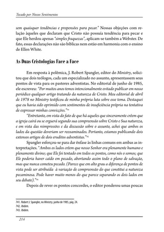 214
Tocado por Nossos Sentimentos
sem quaisquer tendências e propensões para pecar.” Nossas objeções com re-
lação àqueles que declaram que Cristo não possuía tendência para pecar e
que Ele herdou apenas “simples �aquezas”, aplicam-se também a Webster. De
fato, essas declarações não são bíblicas nem estão em harmonia com o ensino
de Ellen White.
As Duas Cristologias Face a Face
Em resposta à polêmica, J. Robert Spangler, editor do Ministry, solici-
tou que dois teólogos, cada um especializado no assunto, apresentassem seus
pontos de vista para os pastores adventistas. No editorial de junho de 1985,
ele escreveu: “Por muitos anos temos intencionalmente evitado publicar em nosso
periódico qualquer artigo tratando da natureza de Cristo. Meu editorial de abril
de 1978 no Ministry testi�cou de minha própria luta sobre esse tema. Destaquei
que eu havia sido oprimido com sentimentos de insu�ciência própria na tentativa
de expressar minhas convicções.”741
“Entretanto, em vista do fato de que há aqueles que sinceramente crêem que
a igreja cairá ou se erguerá segundo sua compreensão sobre Cristo e Sua natureza,
e em vista das reimpressões e da discussão sobre o assunto, achei que ambos os
lados da questão deveriam ser reexaminados. Portanto, estamos publicando dois
extensos artigos de dois eruditos adventistas.”742
Spangler esforçou-se para dar ênfase às linhas comuns em ambas as in-
terpretações. “Ambos os lados crêem que nosso Senhor era plenamente humano e
plenamente divino; que Ele foi tentado em todos os pontos, como nós o somos; que
Ele poderia haver caído em pecado, abortando assim todo o plano de salvação,
mas que nunca cometeu pecado. (Parece que em alto grau a diferença de pontos de
vista pode ser atribuída à variação de compreensão do que constitui a natureza
pecaminosa. Pode haver muito menos do que parece separando os dois lados em
seu debate).”743
Depois de rever os pontos concordes, o editor ponderou umas poucas
741. Robert J. Spangler, no Ministry, junho de 1985, pág. 24.
742. Ibidem.
743. Ibidem.
 