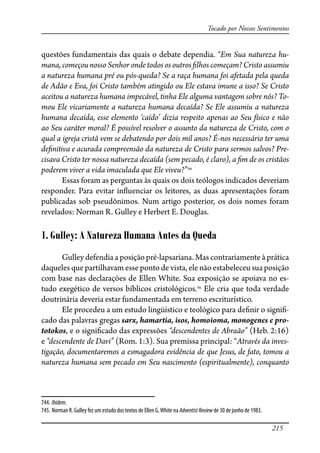 215
Tocado por Nossos Sentimentos
questões fundamentais das quais o debate dependia. “Em Sua natureza hu-
mana, começou nosso Senhor onde todos os outros �lhos começam? Cristo assumiu
a natureza humana pré ou pós-queda? Se a raça humana foi afetada pela queda
de Adão e Eva, foi Cristo também atingido ou Ele estava imune a isso? Se Cristo
aceitou a natureza humana impecável, tinha Ele alguma vantagem sobre nós? To-
mou Ele vicariamente a natureza humana decaída? Se Ele assumiu a natureza
humana decaída, esse elemento ‘caído’ dizia respeito apenas ao Seu físico e não
ao Seu caráter moral? É possível resolver o assunto da natureza de Cristo, com o
qual a igreja cristã vem se debatendo por dois mil anos? É-nos necessário ter uma
de�nitiva e acurada compreensão da natureza de Cristo para sermos salvos? Pre-
cisava Cristo ter nossa natureza decaída (sem pecado, é claro), a �m de os cristãos
poderem viver a vida imaculada que Ele viveu?”744
Essas foram as perguntas às quais os dois teólogos indicados deveriam
responder. Para evitar in�uenciar os leitores, as duas apresentações foram
publicadas sob pseudônimos. Num artigo posterior, os dois nomes foram
revelados: Norman R. Gulley e Herbert E. Douglas.
1. Gulley: A Natureza Humana Antes da Queda
Gulley defendia a posição pré-lapsariana. Mas contrariamente à prática
daqueles que partilhavam esse ponto de vista, ele não estabeleceu sua posição
com base nas declarações de Ellen White. Sua exposição se apoiava no es-
tudo exegético de versos bíblicos cristológicos.745
Ele cria que toda verdade
doutrinária deveria estar fundamentada em terreno escriturístico.
Ele procedeu a um estudo lingüístico e teológico para de�nir o signi�-
cado das palavras gregas sarx, hamartia, isos, homoioma, monogenes e pro-
totokos, e o signi�cado das expressões “descendentes de Abraão” (Heb. 2:16)
e “descendente de Davi” (Rom. 1:3). Sua premissa principal: “Através da inves-
tigação, documentaremos a esmagadora evidência de que Jesus, de fato, tomou a
natureza humana sem pecado em Seu nascimento (espiritualmente), conquanto
744. Ibidem.
745. Norman R. Gulley fez um estudo dos textos de Ellen G.White na AdventistReview de 30 de junho de 1983.
 