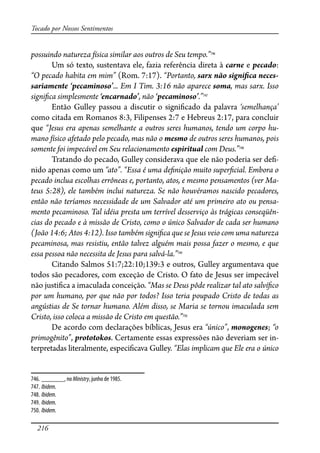 216
Tocado por Nossos Sentimentos
possuindo natureza física similar aos outros de Seu tempo.”746
Um só texto, sustentava ele, fazia referência direta à carne e pecado:
“O pecado habita em mim” (Rom. 7:17). “Portanto, sarx não signi�ca neces-
sariamente ‘pecaminoso’... Em I Tim. 3:16 não aparece soma, mas sarx. Isso
signi�ca simplesmente ‘encarnado’, não ‘pecaminoso’.”747
Então Gulley passou a discutir o signi�cado da palavra ‘semelhança’
como citada em Romanos 8:3, Filipenses 2:7 e Hebreus 2:17, para concluir
que “Jesus era apenas semelhante a outros seres humanos, tendo um corpo hu-
mano físico afetado pelo pecado, mas não o mesmo de outros seres humanos, pois
somente foi impecável em Seu relacionamento espiritual com Deus.”748
Tratando do pecado, Gulley considerava que ele não poderia ser de�-
nido apenas como um “ato”. “Essa é uma de�nição muito super�cial. Embora o
pecado inclua escolhas errôneas e, portanto, atos, e mesmo pensamentos (ver Ma-
teus 5:28), ele também inclui natureza. Se não houvéramos nascido pecadores,
então não teríamos necessidade de um Salvador até um primeiro ato ou pensa-
mento pecaminoso. Tal idéia presta um terrível desserviço às trágicas conseqüên-
cias do pecado e à missão de Cristo, como o único Salvador de cada ser humano
(João 14:6; Atos 4:12). Isso também signi�ca que se Jesus veio com uma natureza
pecaminosa, mas resistiu, então talvez alguém mais possa fazer o mesmo, e que
essa pessoa não necessita de Jesus para salvá-la.”749
Citando Salmos 51:7;22:10;139:3 e outros, Gulley argumentava que
todos são pecadores, com exceção de Cristo. O fato de Jesus ser impecável
não justi�ca a imaculada conceição. “Mas se Deus pôde realizar tal ato salví�co
por um humano, por que não por todos? Isso teria poupado Cristo de todas as
angústias de Se tornar humano. Além disso, se Maria se tornou imaculada sem
Cristo, isso coloca a missão de Cristo em questão.”750
De acordo com declarações bíblicas, Jesus era “único”, monogenes; “o
primogênito”, prototokos. Certamente essas expressões não deveriam ser in-
terpretadas literalmente, especi�cava Gulley. “Elas implicam que Ele era o único
746. _______, no Ministry, junho de 1985.
747. Ibidem.
748. Ibidem.
749. Ibidem.
750. Ibidem.
 