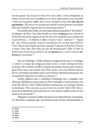 217
Tocado por Nossos Sentimentos
de uma espécie. Sua missão era tornar-Se o novo Adão, o novo primogênito, ou
cabeça, de uma raça. Isso O quali�cava a ser nosso representante, sumo sacerdote
e intercessor no grande con�ito. Jesus é nosso exemplo em Sua vida, mas não em
nascimento... Ele nasceu sem pecado para atender à nossa primeira necessidade
dEle como Salvador, enquanto que nós nascemos pecadores.”751
De acordo com Gulley, os versos que declaram que Jesus é “descendente”
de Abraão e de Davi, “não estão levando em conta a natureza, mas a missão de
Cristo. Eles não dizem respeito ao tipo de carne com a qual Ele nasceu (impecável
ou pecaminosa) ... O contexto se refere à missão e não à natureza.”752
“Aquele
que não ‘conheceu pecado’, tornou-Se ‘pecado por nós’ em Sua morte (II Cor.
5:21). Nunca antes daquele momento o pecado O separara de Seu Pai e O levara
a clamar ‘Deus Meu, Deus Meu, por que Me desamparaste?’ (Mat. 27:46). O
homem Jesus tornou-Se pecado por nós em missão para a morte e não em na-
tureza por nascimento.”753
Em sua “doxologia”, Gulley a�rmava energicamente que “a Cristologia
é o centro e o coração da teologia, pois Jesus Cristo é a maior revelação de Deus
ao homem. Ele é também a melhor revelação do autêntico homem para o homem.
Jesus Cristo é único não somente como Deus conosco, mas como Homem conosco.
Ele era a divindade imaculada unida à carne humana debilitada pelo pecado, mas
era igualmente impecável em ambas as naturezas.”754
Gulley explicava que a verdadeira Cristologia não é completa com
adoração, obediência e oração apenas. Pelo contemplar a Cristo tornamo-nos
como Ele (II Cor. 3:18). Gulley também concluiu que “a Cristologia culmina
na declaração: ‘Vivo, não mais eu, mas Cristo vive em mim’ (Gál. 2:20). Tão so-
mente nessa dependente união pode Jesus ser nosso homem-modelo, nunca em Sua
natureza de nascimento.”755
Ninguém censuraria Gulley por basear sua demonstração unicamente
nas Escrituras, enquanto que seus predecessores haviam fundamentado as
751. Ibidem.
752. Ibidem.
753. Ibidem.
754. Ibidem.
755. Ibidem.
 