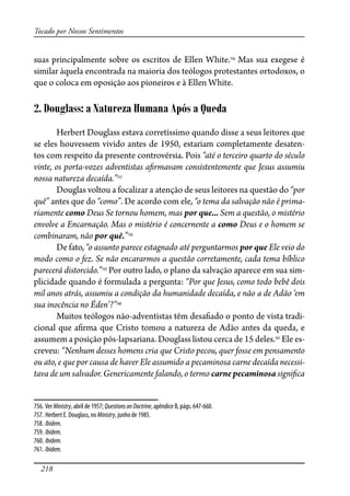 218
Tocado por Nossos Sentimentos
suas principalmente sobre os escritos de Ellen White.756
Mas sua exegese é
similar àquela encontrada na maioria dos teólogos protestantes ortodoxos, o
que o coloca em oposição aos pioneiros e à Ellen White.
2. Douglass: a Natureza Humana Após a Queda
Herbert Douglass estava corretíssimo quando disse a seus leitores que
se eles houvessem vivido antes de 1950, estariam completamente desaten-
tos com respeito da presente controvérsia. Pois “até o terceiro quarto do século
vinte, os porta-vozes adventistas a�rmavam consistentemente que Jesus assumiu
nossa natureza decaída.”757
Douglas voltou a focalizar a atenção de seus leitores na questão do “por
quê” antes que do “como”. De acordo com ele, “o tema da salvação não é prima-
riamente como Deus Se tornou homem, mas por que... Sem a questão, o mistério
envolve a Encarnação. Mas o mistério é concernente a como Deus e o homem se
combinaram, não por quê.”758
De fato, “o assunto parece estagnado até perguntarmos por que Ele veio do
modo como o fez. Se não encararmos a questão corretamente, cada tema bíblico
parecerá distorcido.”759
Por outro lado, o plano da salvação aparece em sua sim-
plicidade quando é formulada a pergunta: “Por que Jesus, como todo bebê dois
mil anos atrás, assumiu a condição da humanidade decaída, e não a de Adão ‘em
sua inocência no Éden’?”760
Muitos teólogos não-adventistas têm desa�ado o ponto de vista tradi-
cional que a�rma que Cristo tomou a natureza de Adão antes da queda, e
assumem a posição pós-lapsariana. Douglass listou cerca de 15 deles.761
Ele es-
creveu: “Nenhum desses homens cria que Cristo pecou, quer fosse em pensamento
ou ato, e que por causa de haver Ele assumido a pecaminosa carne decaída necessi-
tava de um salvador. Genericamente falando, o termo carne pecaminosa signi�ca
756. Ver Ministry, abril de 1957; QuestionsonDoctrine, apêndice B, págs. 647-660.
757. Herbert E. Douglass, no Ministry, junho de 1985.
758. Ibidem.
759. Ibidem.
760. Ibidem.
761. Ibidem.
 