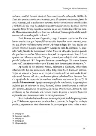 21
Tocado por Nossos Sentimentos
teríamos com Ele? Estamos diante de Deus caracterizados pela queda. O Filho de
Deus não apenas assumiu nossa natureza, mas Ele penetrou na concreta forma de
nossa natureza, sob a qual estamos perante o Senhor como homens amaldiçoados
e perdidos. Ele não criou ou estabeleceu essa forma diversamente da nossa; embora
inocente, Ele Se tornou culpado; a despeito de ser sem pecado, Ele Se tornou peca-
do. Mas essas coisas não devem levar-nos a diminuir Sua completa solidariedade
conosco e desse modo afastá-Lo de nós.”11
Emil Bruner, em seu Dogmatics, chega à mesma conclusão. Ele não
hesita em declarar que “o fato dEle ter nascido de mulher, assim como nós, mos-
tra que Ele era verdadeiramente homem”.12
Bruner indaga: “Foi Jesus de fato um
homem como nós e assim, um pecador?” A resposta vem da Escritura: “O após-
tolo Paulo, falando da humanidade real de Jesus, vai até onde é possível quando
diz que Deus enviou Seu Filho em semelhança de carne pecaminosa (Rom. 8:3). A
epístola dos Hebreus acrescenta: ‘Um que, como nós, em tudo foi tentado, mas sem
pecado.’ Hebreus 4:15.”13
Enquanto Brunner concorda que “Ele era um homem
como nós”, também reconhece que “Ele não é um homem como nós mesmos.”14
Apoiando-se nos mesmos versos, Bultmann e Culmann, concordam
inteiramente. Em seu comentário sobre Filipenses 2:5-8, Culmann escreve:
“A �m de assumir a ‘forma de servo’, foi necessário antes de mais nada, tomar
a forma de homem, vale dizer, um homem afetado pela decadência humana. Esse
é o signi�cado da expressão ‘tornando-se semelhante aos homens’ (verso 7). O
sentido de homoiomati é perfeitamente justi�cado. Ainda mais, a seguinte �ase
enfatiza que ao encarnar-Se, Jesus, ‘homem’, aceitou completamente a condição
dos ‘homens’. Aquele que, em essência, foi o único Deus-homem... tornou-Se pela
obediência ao Seu chamado, um Homem celeste, de forma a cumprir Sua obra
expiatória, um Homem encarnado em carne pecaminosa.”15
Seria lastimável deixar de mencionar aqui a posição do bispo anglicano
J. A. T. Robinson, que em seu estudo sobre o conceito de “corpo” na teologia
paulina, expressou-se mais claramente do que qualquer outro sobre a natu-
11. Idem, pág. 153.
12. Brunner, vol. 2, pág. 322.
13. Idem, pág. 323.
14. Idem, pág. 324.
15. Cullmann, pág. 154.
 